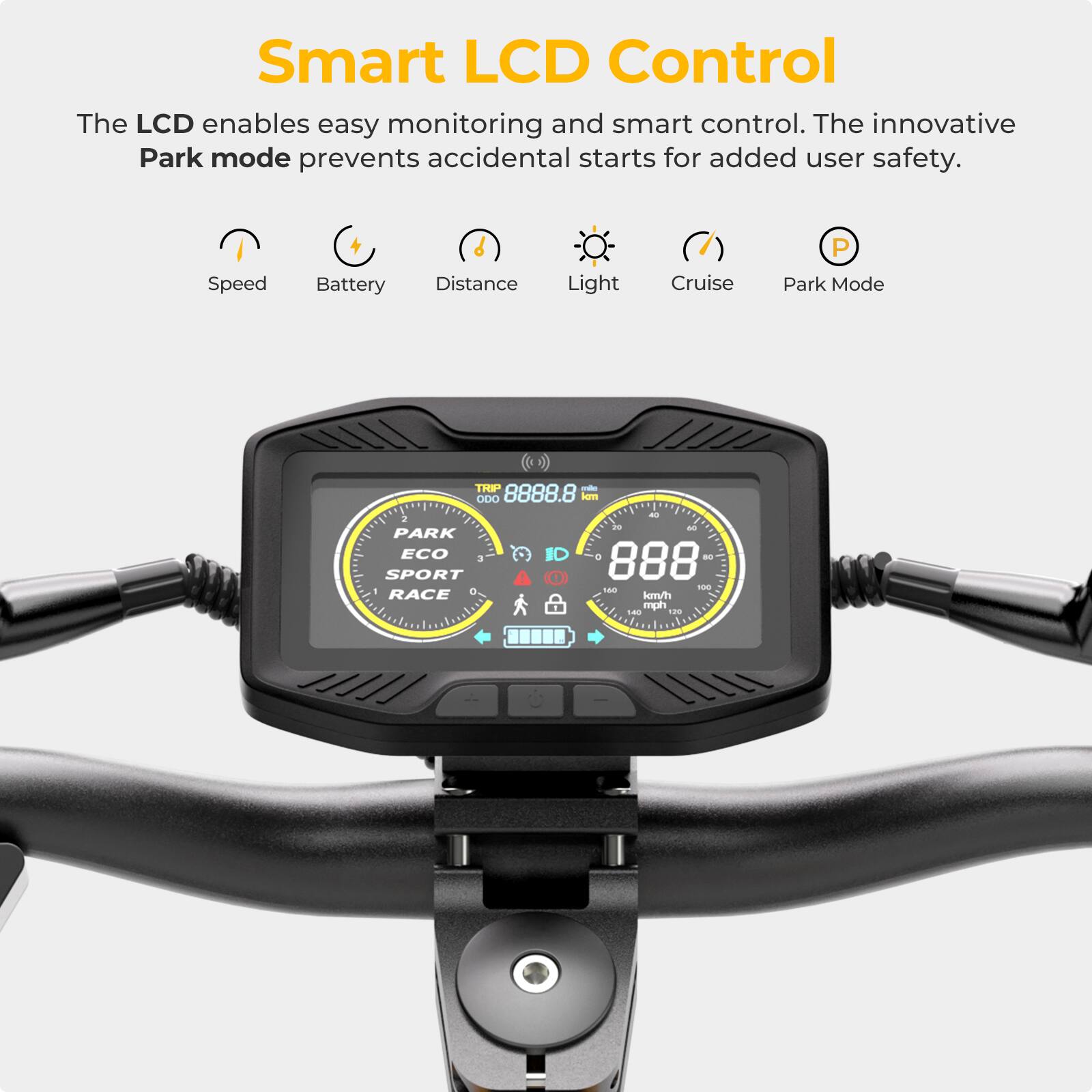 Smart LCD Control: The LCD enables easy monitoring and smart control. The innovative Park mode prevents accidental starts for added user safety. Speed, Battery, Distance, Light, Cruise, P, Park Mode, THP, ODO, 8888.8 km - a - A PARK ECO 3, 888 - SPORT O - - - RACE m/hh mph - ...