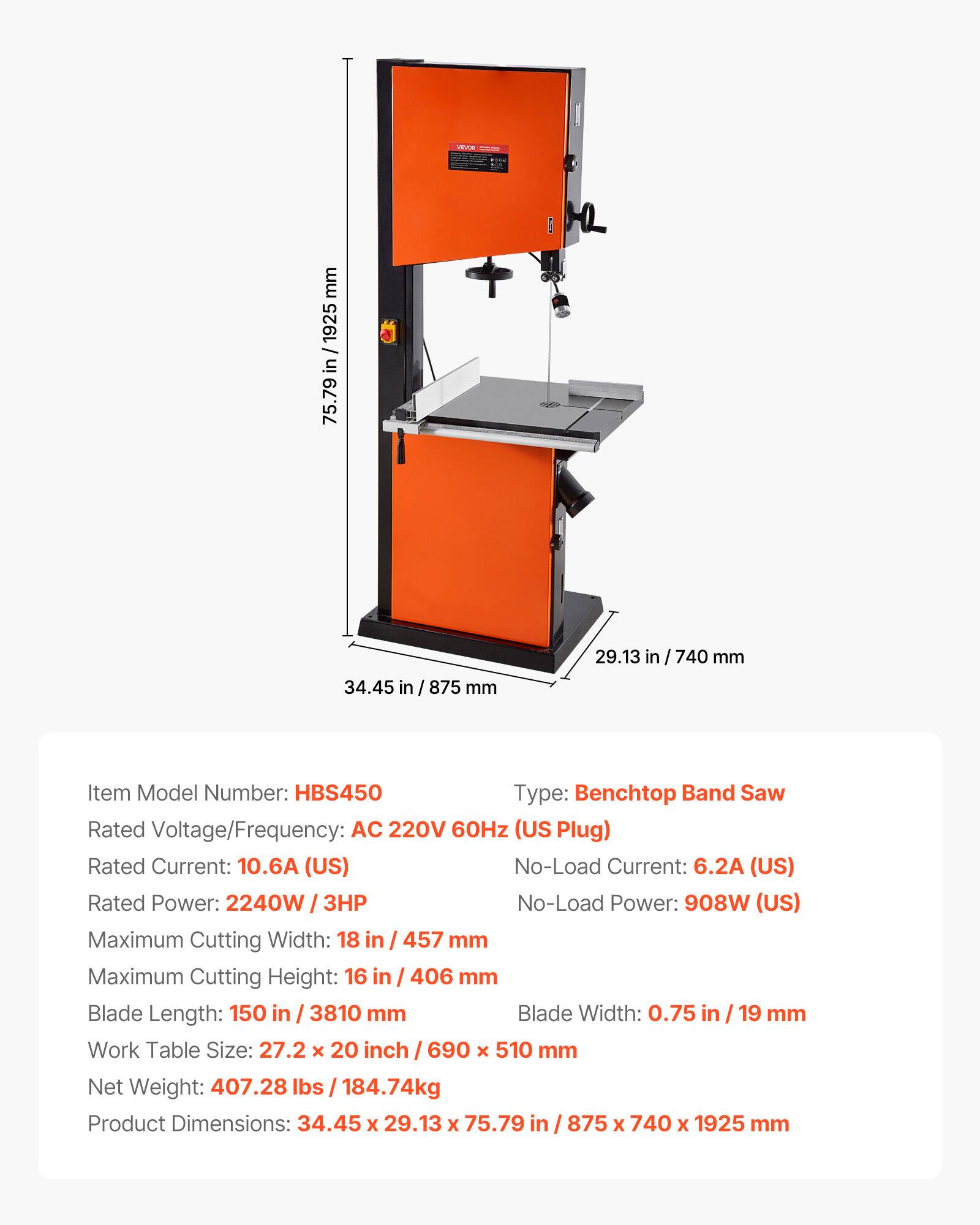 VAVOR

mm 1925 / in 75.79  
34.45 in  
875 mm  
29.13  
740 mm  

Item Model Number: HBS450  
Type: Benchtop Band Saw  
Rated Voltage/Frequency: AC 220V 60Hz (US Plug)  
Rated Current: 10.6A (US)  
No-Load Current: 6.2A (US)  
Rated Power: 2240W  
No-Load Power: 908W (US)  
Maximum Cutting Width: 18 in / 457 mm  
Maximum Cutting Height: 16 in / 406 mm  
Blade Length: 150 in / 3810 mm  
Blade Width: 0.75 in / 19 mm  
Work Table Size: 27.2 x 20 inch / 690 x 510 mm  
Net Weight: 407.28 lbs / 184.74kg  
Product Dimensions: 34.45 x 29.13 x