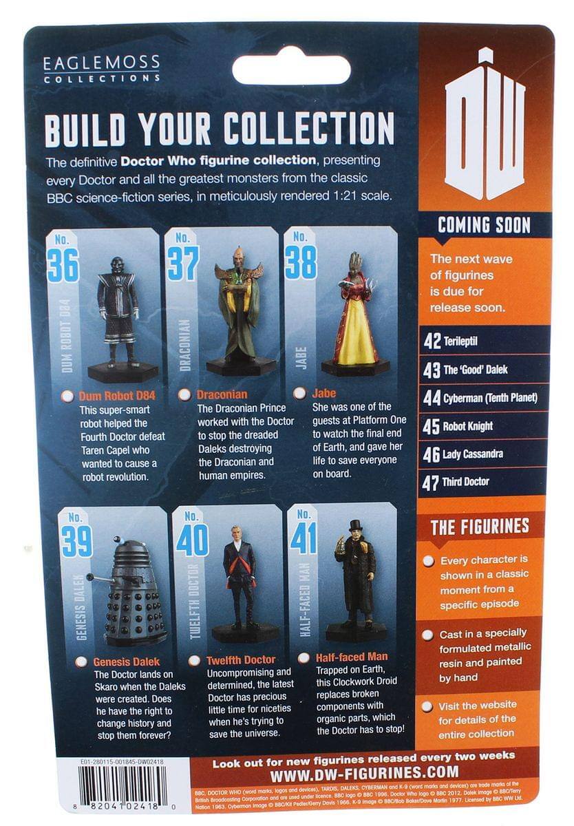 EAGLEMOSS COLLECTIONS

BUILD YOUR COLLECTION

The definitive Doctor Who figurine collection, presenting every Doctor and all the greatest monsters from the classic BBC science-fiction series, in meticulously rendered 1:21 scale.

COMING SOON

The next wave of figurines is due for release soon.

No. 36 Dum Robot D84
This super-smart robot helped the Fourth Doctor defeat Taren Capel who wanted to cause a robot revolution.

No. 37 Draconian
The Draconian Prince worked with the Doctor to stop the dreaded Daleks destroying the Draconian and human empires.

No. 38 Jabe
She was one of the guests at Platform One to watch the final end of Earth, and gave her life to save everyone on board.

No. 39 Genesis Dalek
The Doctor lands on Skaro when the Daleks were created. Does he have the right to change history and stop them forever?

No. 40 Twelfth Doctor
Uncompromising and determined, the latest Doctor has precious little time for niceties when he's trying to save the universe.

No. 41 Half-faced Man
Trapped on Earth, this Clockwork Droid replaces broken