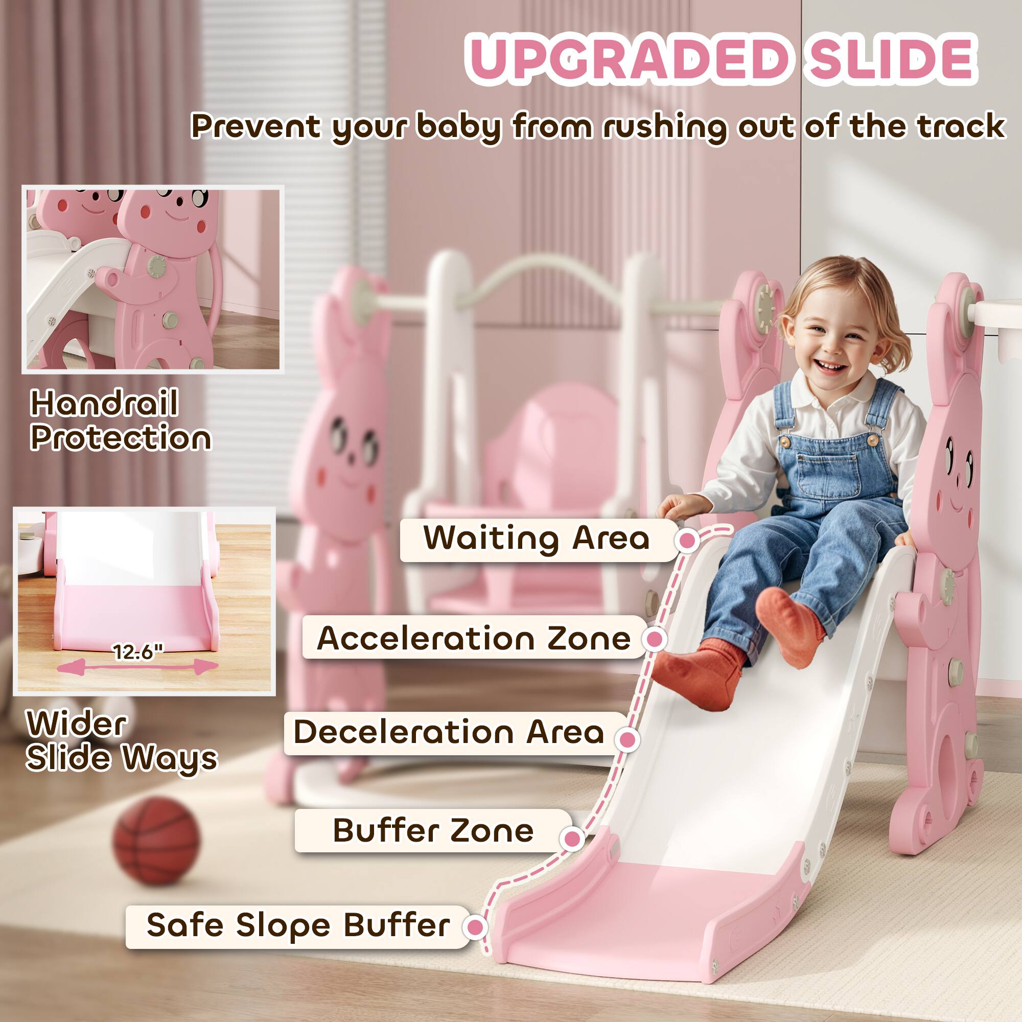 UPGRADED SLIDE  
Prevent your baby from rushing out of the track

- Handrail Protection
- Waiting Area
- Acceleration Zone
- Deceleration Area
- Buffer Zone
- Safe Slope Buffer

Wider Slide Ways  
12.6"