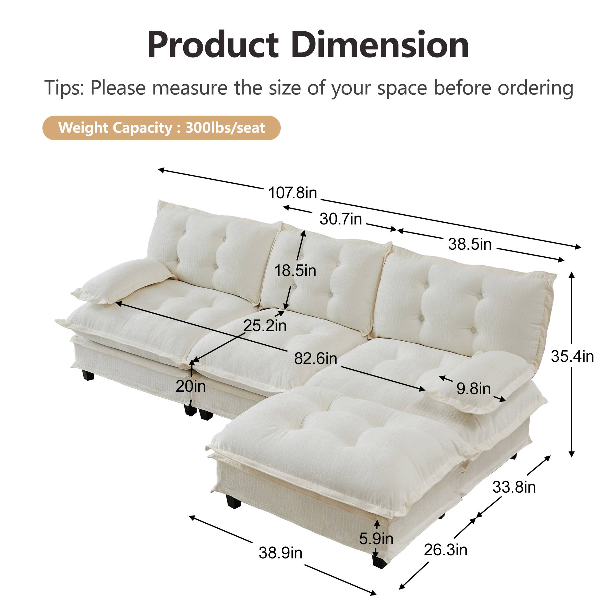 Product Dimension Tips: Please measure the size of your space before ordering  
Weight Capacity: 300lbs/seat  

- 107.8in  
- 30.7in  
- 38.5in  
- 18.5in  
- 25.2in  
- 82.6in  
- 35.4in  
- 20in  
- 9.8in  
- 33.8in  
- 38.9in  
- 5.9in  
- 26.3in