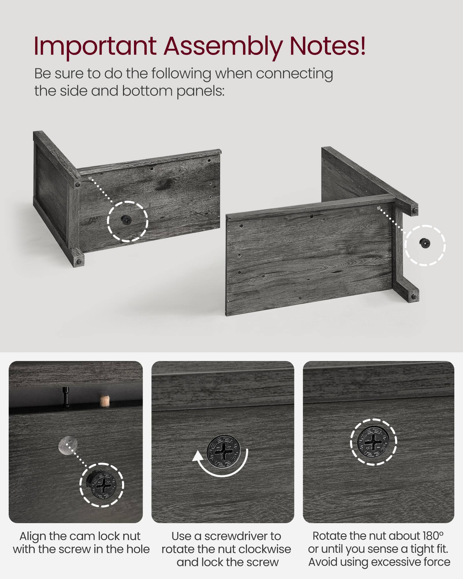 Important Assembly Notes! Be sure to do the following when connecting the side and bottom panels:

- Align the cam lock nut with the screw in the hole
- Use a screwdriver to rotate the nut clockwise and lock the screw
- Rotate the nut about 180° or until you sense a tight fit. Avoid using excessive force