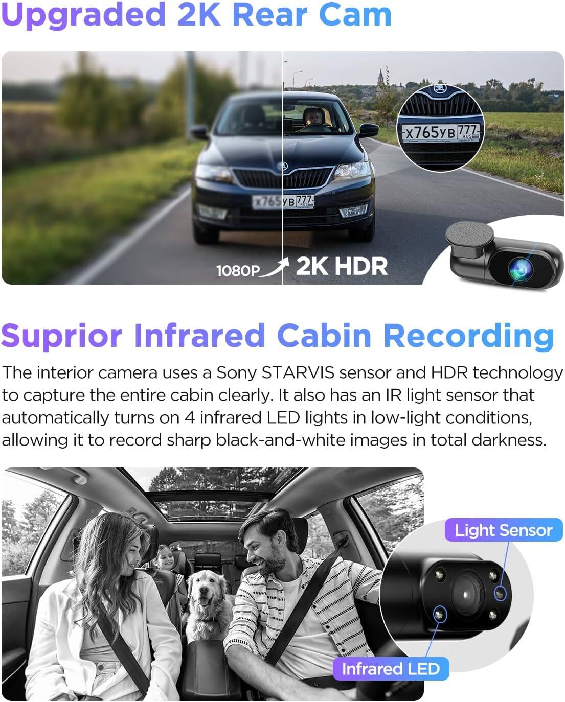 Upgraded 2K Rear Cam  
1080P 2K HDR  

Suprior Infrared Cabin Recording  
The interior camera uses a Sony STARVIS sensor and HDR technology to capture the entire cabin clearly. It also has an IR light sensor that automatically turns on 4 infrared LED lights in low-light conditions, allowing it to record sharp black-and-white images in total darkness.  

Light Sensor  
Infrared LED