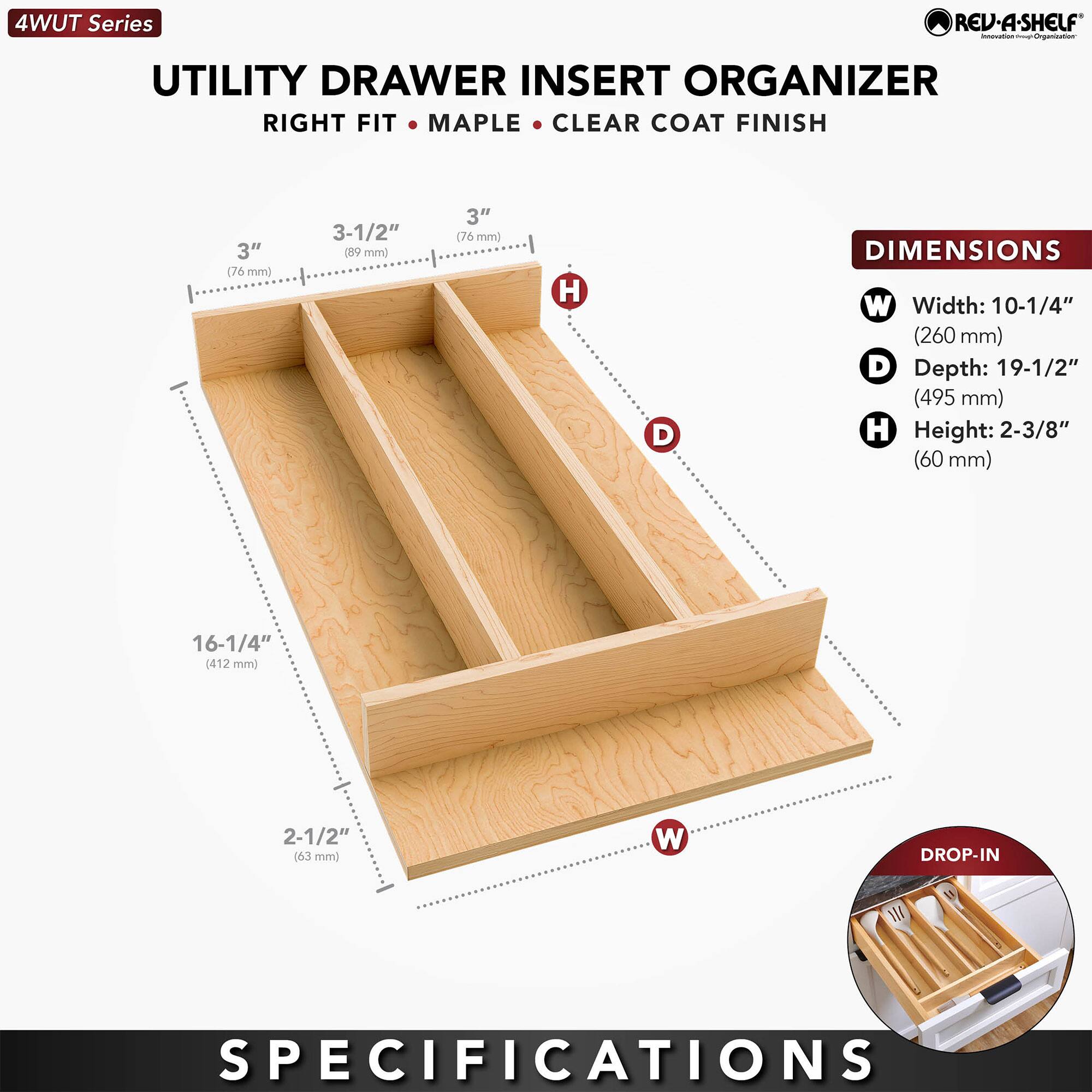 4WUT Series

UTILITY DRAWER INSERT ORGANIZER  
RIGHT FIT • MAPLE • CLEAR COAT FINISH

**DIMENSIONS**  
- Width: 10-1/4" (260 mm)  
- Depth: 19-1/2" (495 mm)  
- Height: 2-3/8" (60 mm)  

**DROP-IN SPECIFICATIONS**  
- 16-1/4" (412 mm)  
- 2-1/2" (63 mm)  

**SPECS**  
- 3" (76 mm)  
- 3-1/2" (89 mm)  
- 3" (76 mm)