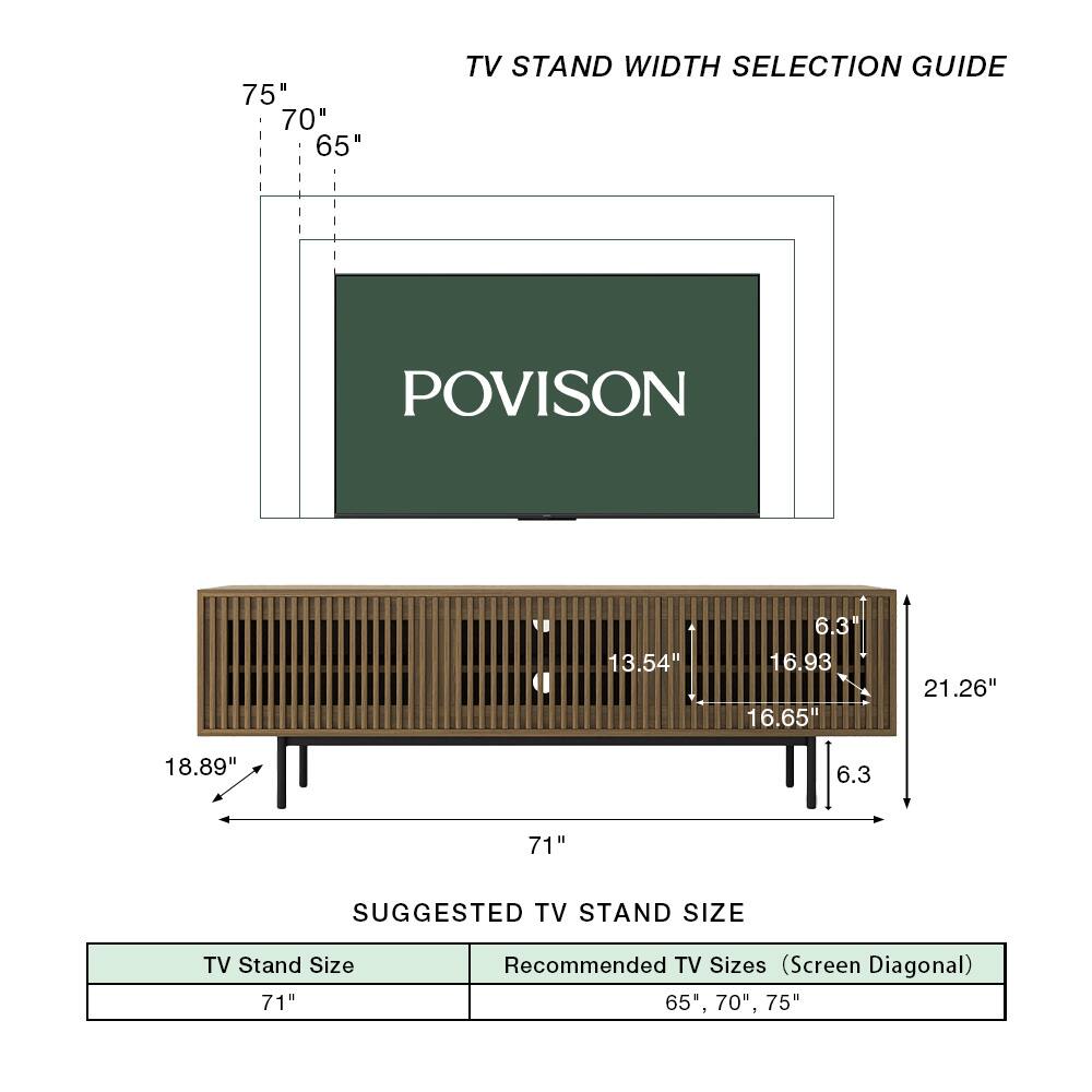 75" 70" 65" TV STAND WIDTH SELECTION GUIDE

POVISION

13.54" 6.3 16.93 16.65" 21.26" 18.89" 6.3

71" SUGGESTED TV STAND SIZE

TV Stand Size 71" Recommended TV Sizes (Screen Diagonal) 65", 70", 75"