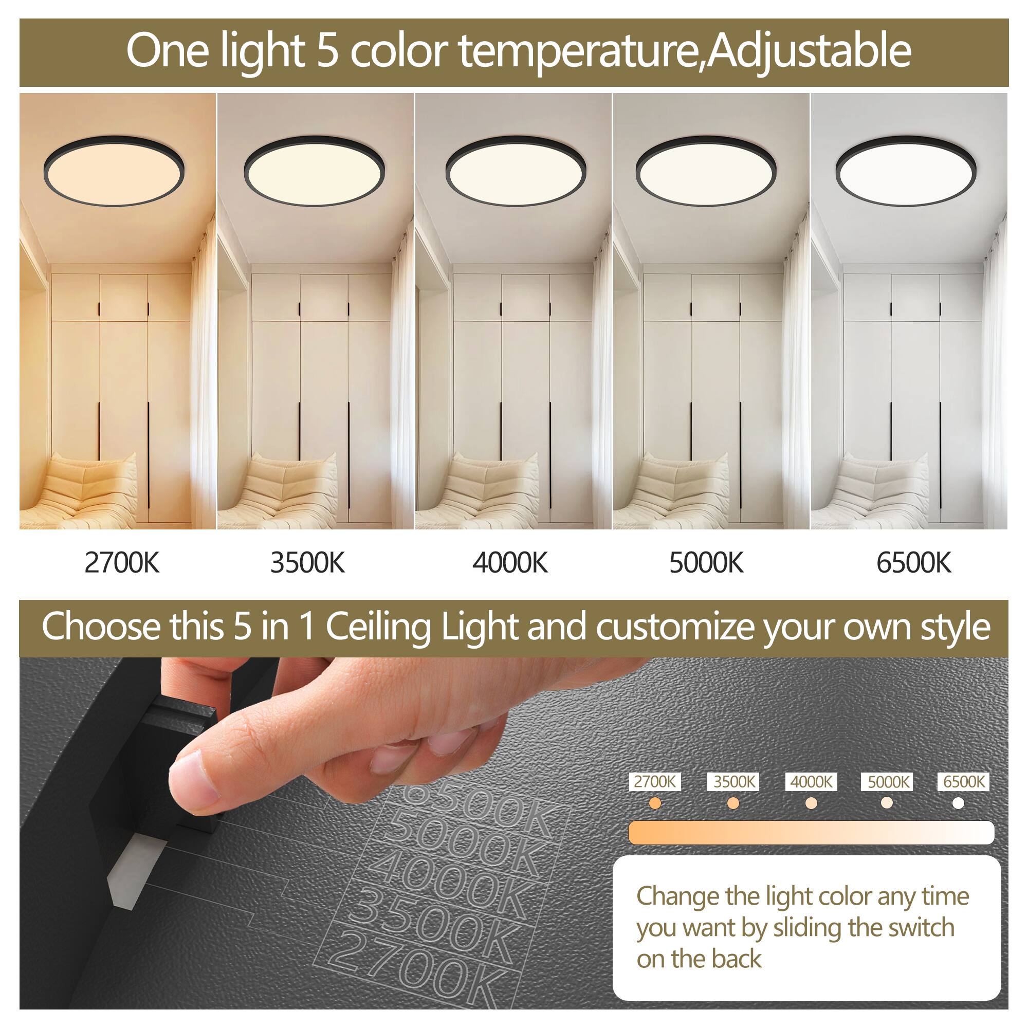 One light 5 color temperature, Adjustable

2700K 3500K 4000K 5000K 6500K

Choose this 5 in 1 Ceiling Light and customize your own style

Change the light color any time you want by sliding the switch on the back