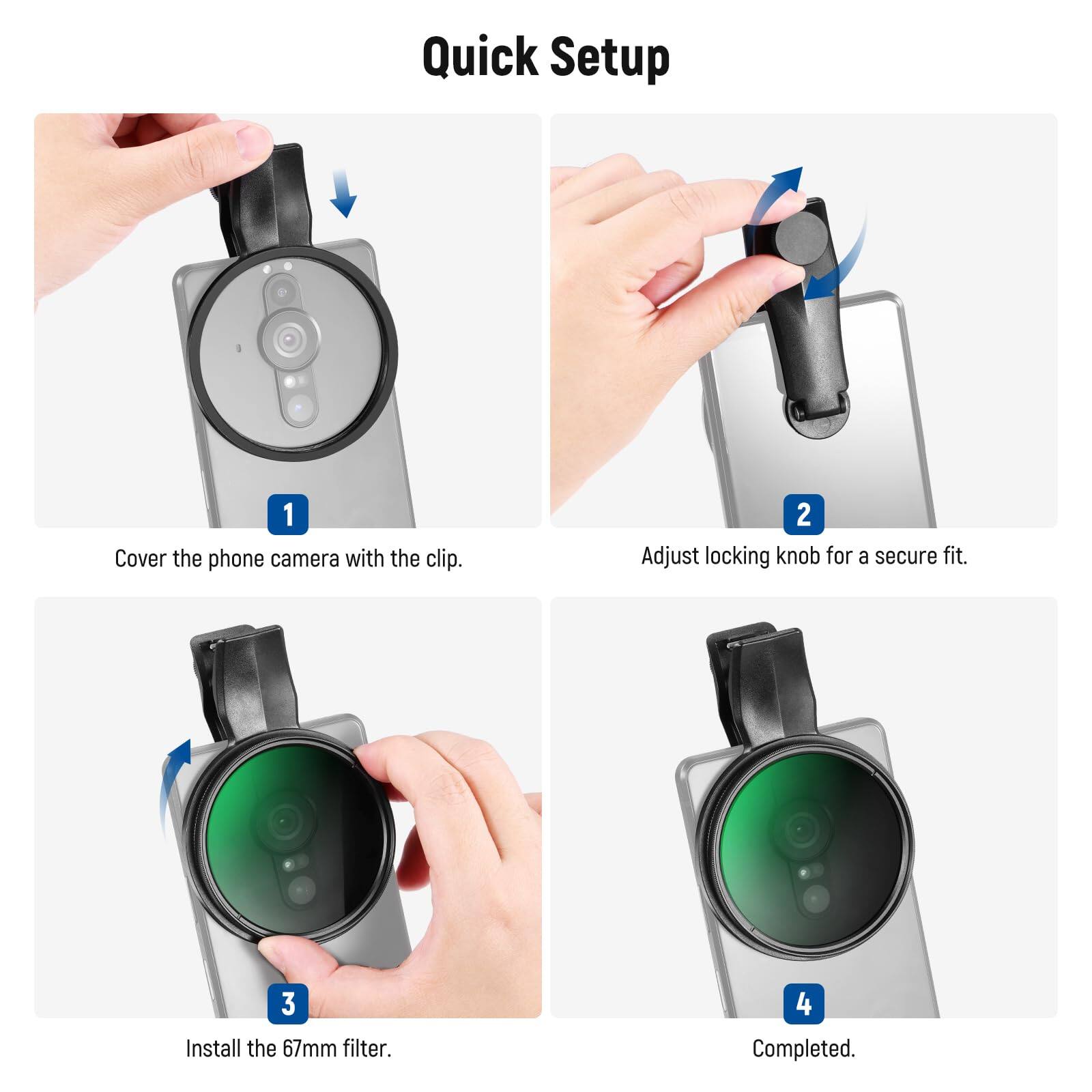 Quick Setup

1. Cover the phone camera with the clip.
2. Adjust locking knob for a secure fit.
3. Install the 67mm filter.
4. Completed.