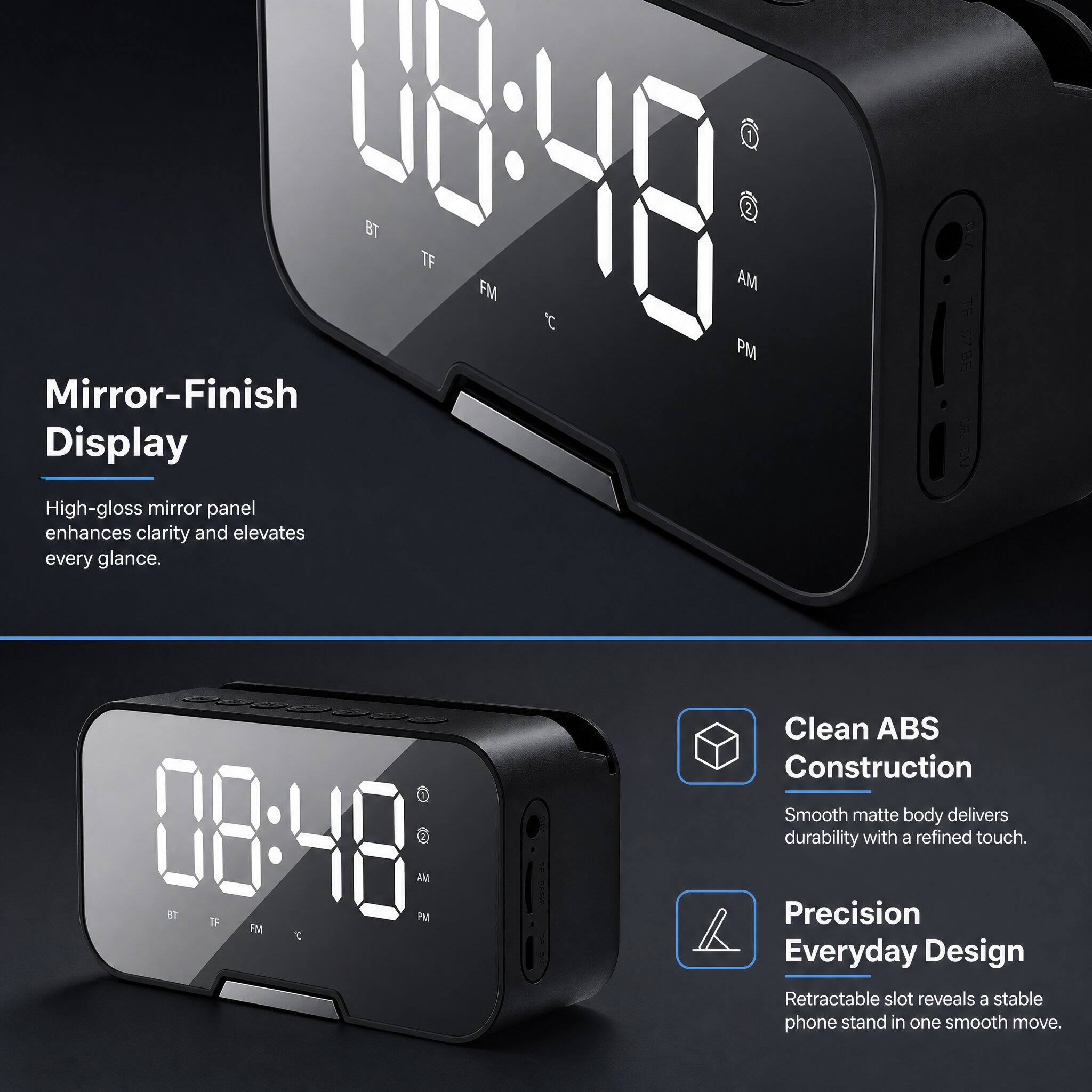 Mirror-Finish Display  
High-gloss mirror panel enhances clarity and elevates every glance.  

Clean ABS Construction  
Smooth matte body delivers durability with a refined touch.  

Precision Everyday Design  
Retractable slot reveals a stable phone stand in one smooth move.