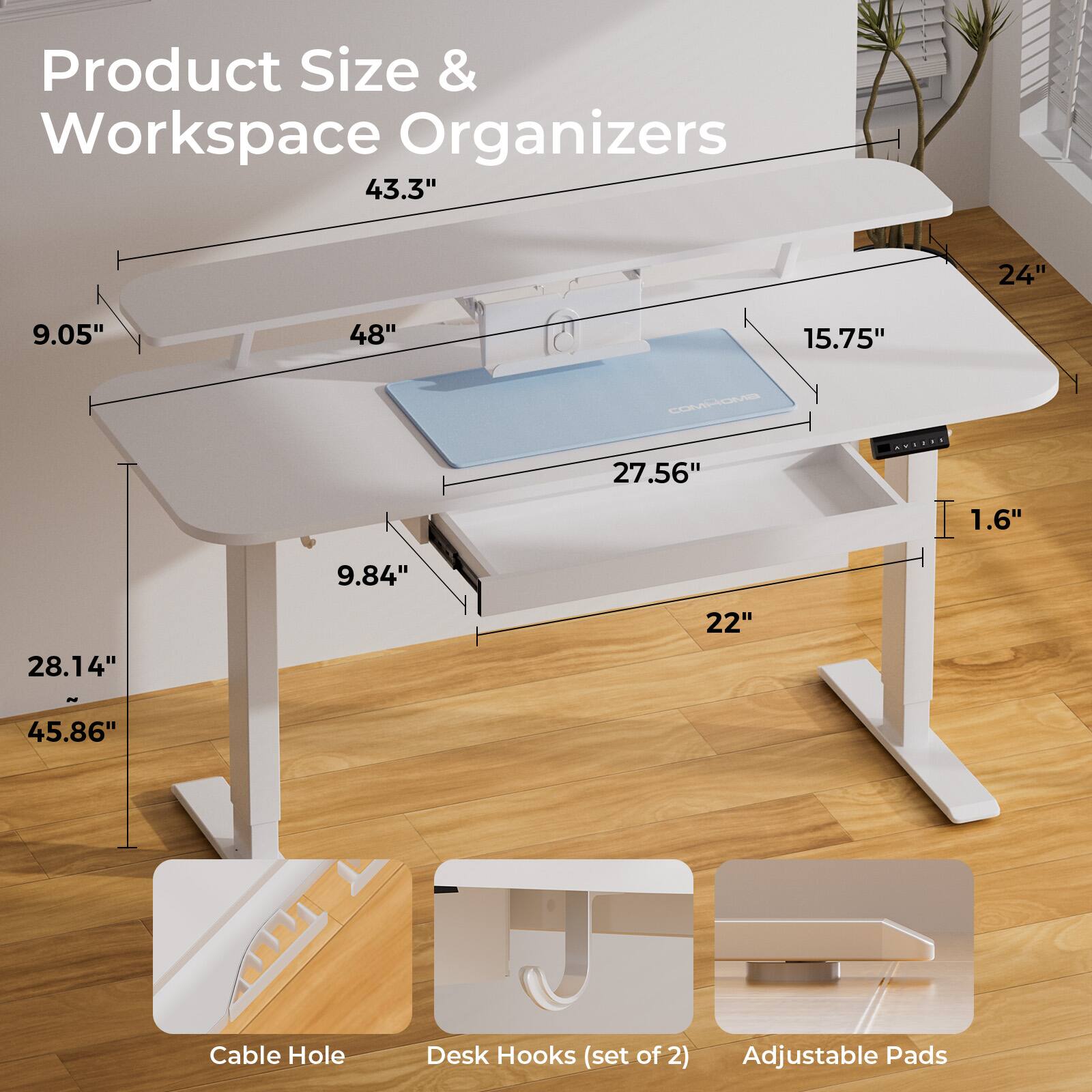 Product Size & Workspace Organizers 43.3" 24" 9.05" 48" 15.75" 27.56" 1.6" 9.84" 28.14" 22" 45.86" Cable Hole Desk Hooks (set of 2) Adjustable Pads