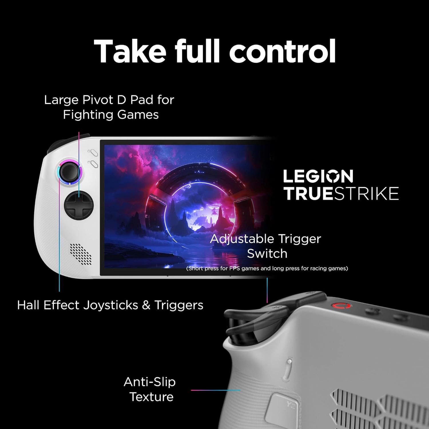 Take full control

- Large Pivot D Pad for Fighting Games
- Adjustable Trigger Switch (Short press for FPS games and long press for racing games)
- Hall Effect Joysticks & Triggers
- Anti-Slip Texture

LEGION TRUESTRIKE