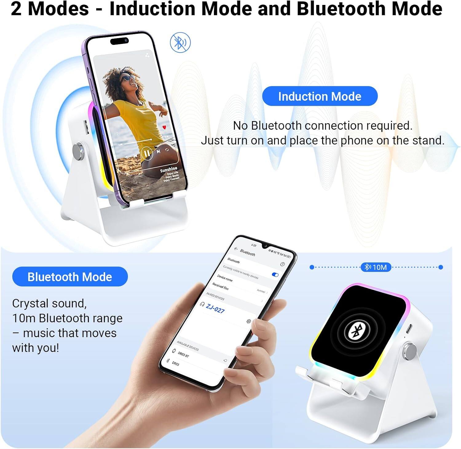 2 Modes - Induction Mode and Bluetooth Mode

Induction Mode
No Bluetooth connection required. Just turn on and place the phone on the stand.

Bluetooth Mode
Crystal sound, 10m Bluetooth range – music that moves with you!