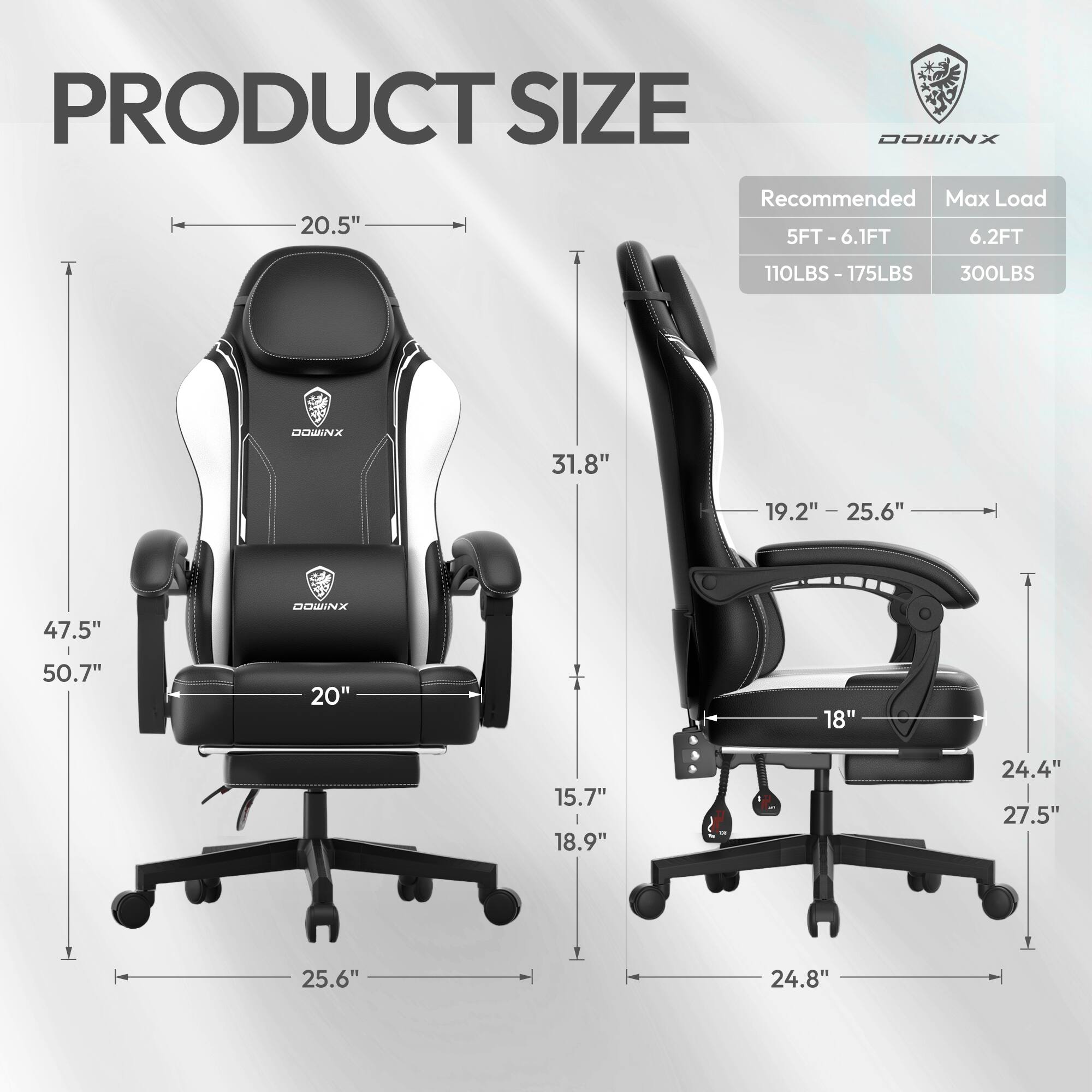 PRODUCT SIZE

DOWINX

Recommended Max Load

5FT - 6.1FT 6.2FT

110LBS - 175LBS 300LBS

DOWINX

20.5" 31.8" 19.2" - 25.6" 47.5" 50.7" 20" 18" 15.7" 18.9" 24.4" 27.5" 25.6" 24.8"