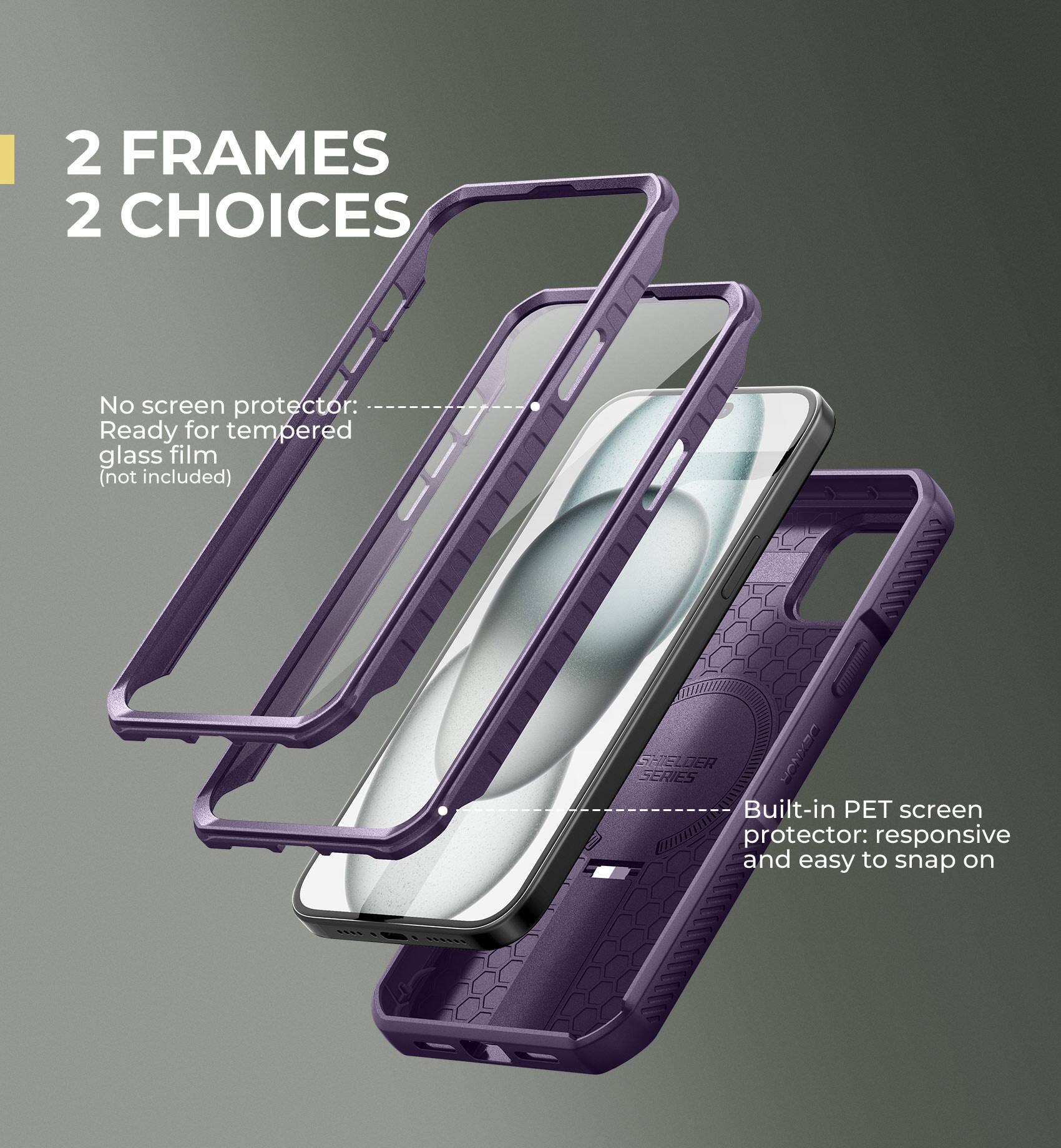 2 FRAMES 2 CHOICES

No screen protector: Ready for tempered glass film (not included)

Built-in PET screen protector: responsive and easy to snap on