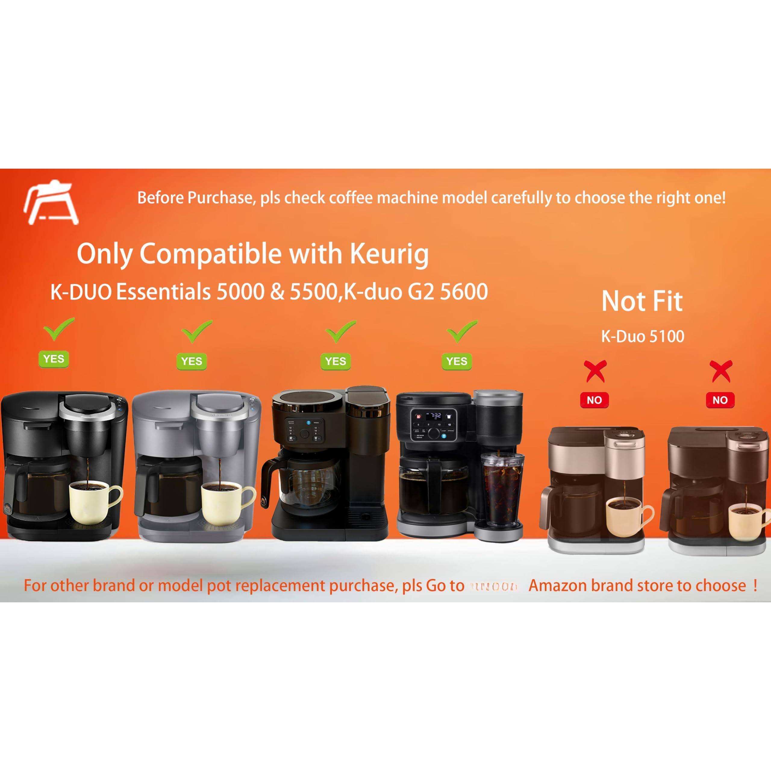 Before Purchase, please check coffee machine model carefully to choose the right one!

Only Compatible with Keurig  
K-DUO Essentials 5000 & 5500, K-duo G2 5600  
YES YES YES YES

Not Fit  
K-Duo 5100  
NO NO

For other brand or model pot replacement purchase, please Go to [t20n] Amazon brand store to choose!