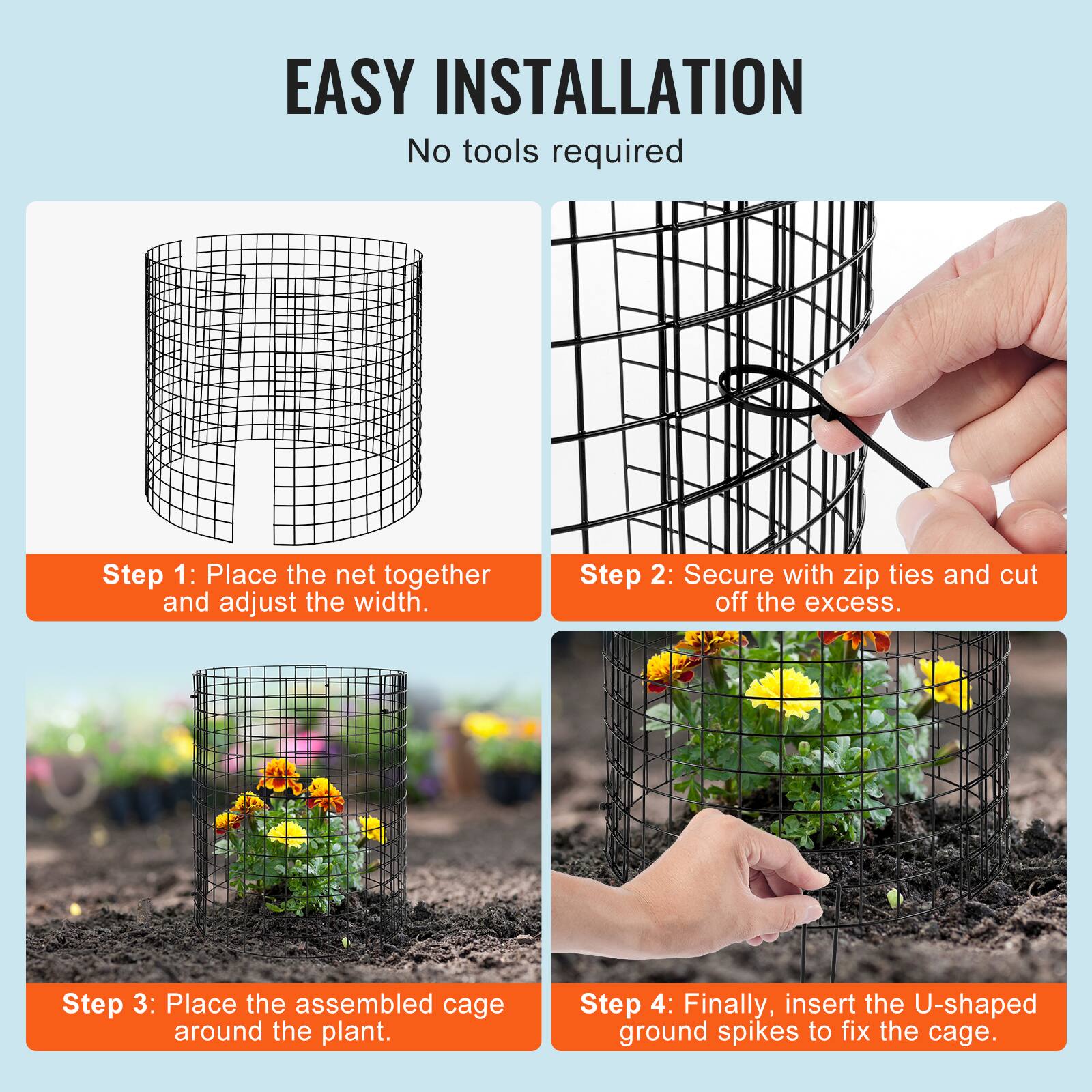 EASY INSTALLATION
No tools required
Step 1: Place the net together and adjust the width.
Step 2: Secure with zip ties and cut off the excess.
Step 3: Place the assembled cage around the plant.
Step 4: Finally, insert the U-shaped ground spikes to fix the cage.