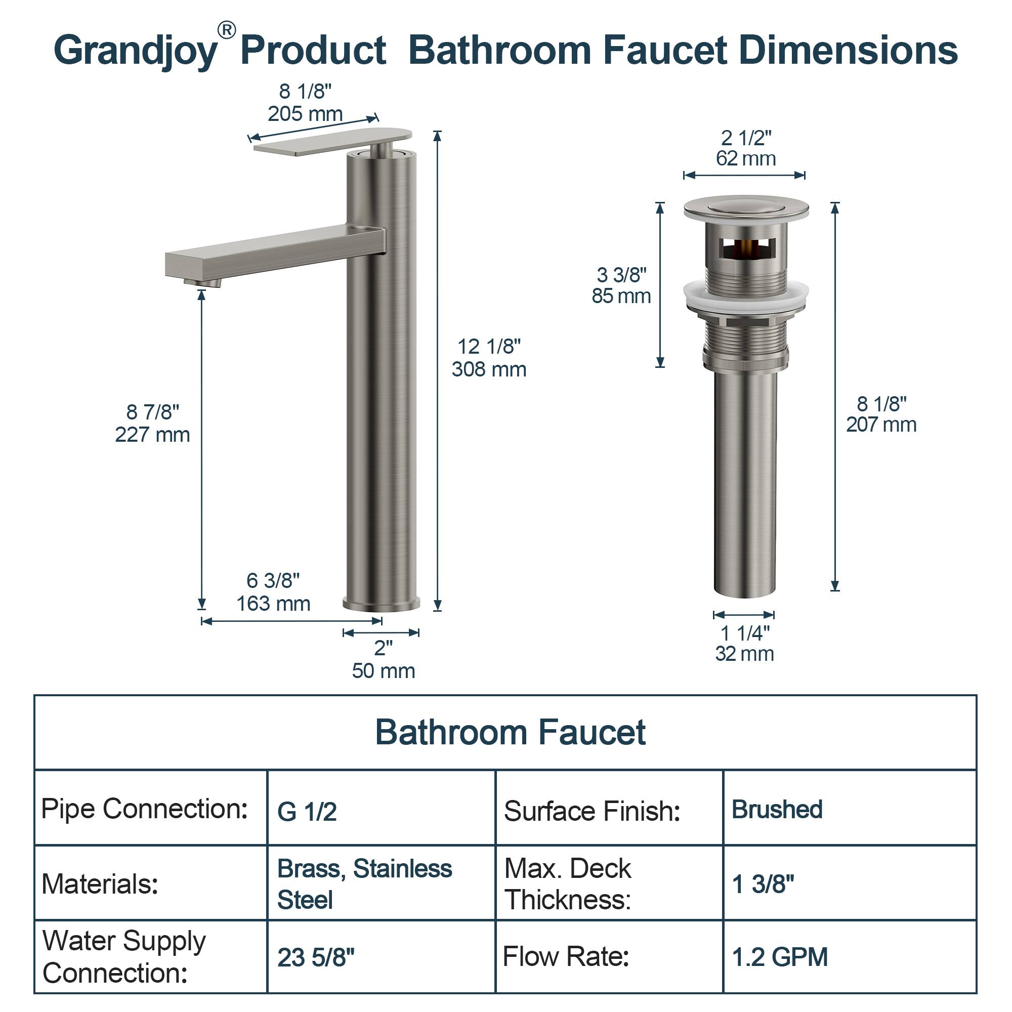 **Grandjoy® Product Bathroom Faucet Dimensions**

- **Height:** 12 1/8" (308 mm)
- **Spout Height:** 8 7/8" (227 mm)
- **Spout Width:** 8 1/8" (205 mm)
- **Spout Depth:** 3 3/8" (85 mm)
- **Spout Diameter:** 2 1/2" (62 mm)
- **Base Diameter:** 8 1/8" (207 mm)
- **Base Height:** 6 3/8" (163 mm)
- **Base Width:** 2" (50 mm)
- **Base Depth:** 1 1/4" (32 mm)

**Bathroom Faucet Specifications**

- **Pipe Connection:** G 1/2
- **Materials:** Brass, Stainless Steel
- **Water Supply Connection:** 23 5/8"
- **Surface Finish:** Brushed
- **Max. Deck Thickness:** 1 3/8"
- **Flow Rate:** 1.2 GPM