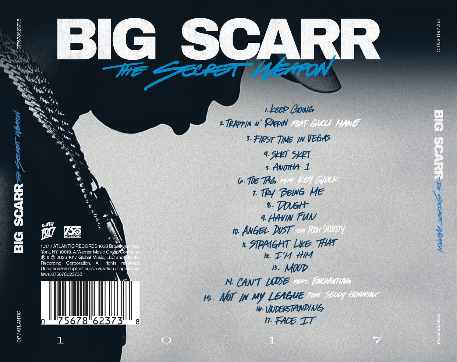 BIG SCARR  
THE SECRET WEAPON  

1. KEEP GOING  
2. TRAPPIN N' RAPPIN FEAT GUCCI MANE  
3. FIRST TIME IN VEGAS  
4. SKRT SKRT  
5. ANOTHA 1  
6. TOE TAG FEAT KEY GLOCK  
7. TRY BEING ME  
8. DOUGH FUN  
9. HAVIN FUN  
10. ANGEL DUST FEM FOOH SHIESTY  
11. STRAIGHT LIKE THAT  
12. I'M HIM  
13. MOODING  
14. CAN'T LOOSE FEAT. ENCHANTING  
15. NOT IN MY LEAGUE FEAT. SEDDY HENDRIX  
16. UNDERSTANDING  
17. FACE IT  

075678623738  

1017 / ATLANTIC RECORDS 1633 Broadway, New York, NY 10019. A Warner Music Group Company. © & ℗ 2023 1017 Global Music, LLC and Atlantic Recording Corporation. All rights reserved. Unauthorized duplication is a violation of applicable laws