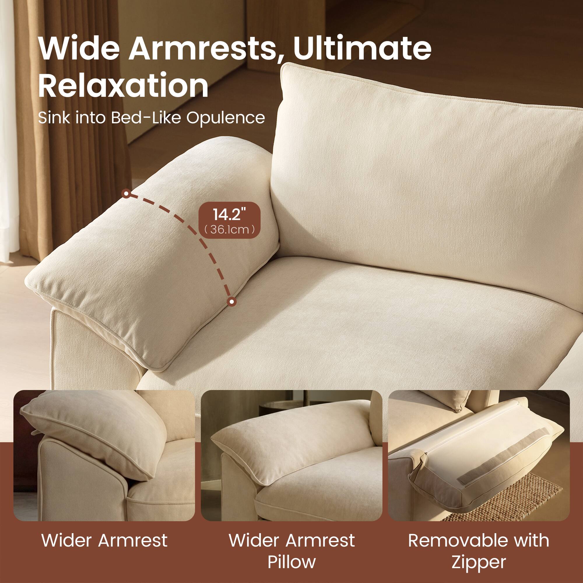 Wide Armrests, Ultimate Relaxation  
Sink into Bed-Like Opulence  
14.2" (36.1cm) Wider Armrest  
Wider Armrest Pillow  
Removable with Zipper