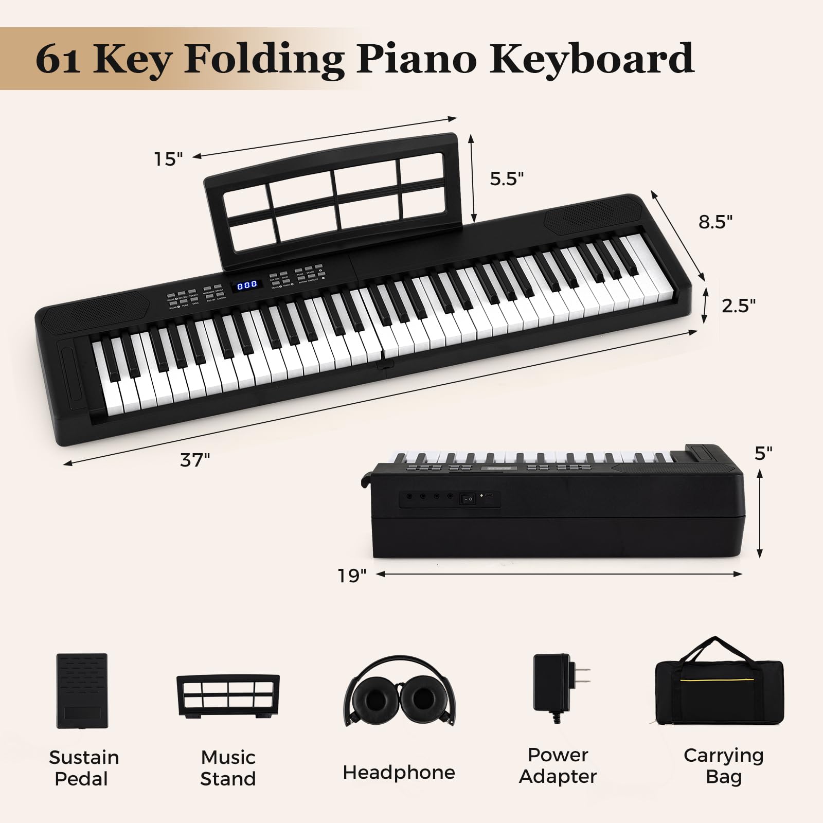 61 Key Folding Piano Keyboard

- 15"
- 5.5"
- 8.5"
- 2.5"
- 37"
- 5"
- 19"

Included Accessories:
- Sustain Pedal
- Music Stand
- Headphone
- Power Adapter
- Carrying Bag