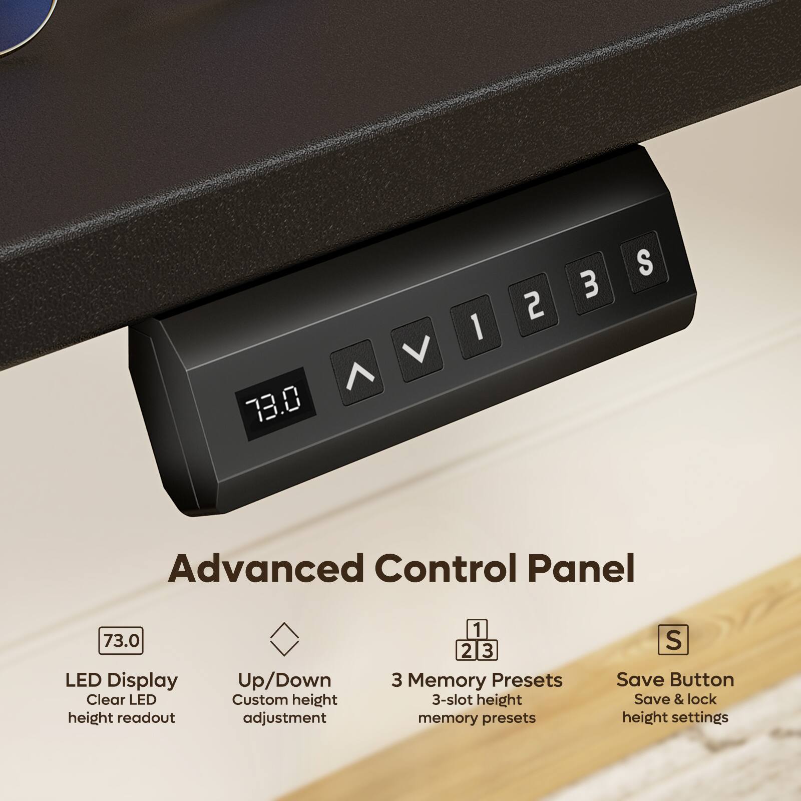 V ^ 73.0
1
2
3
S
Advanced Control Panel
73.0 LED Display Clear LED height readout
Up/Down Custom height adjustment
1 2 3 3 Memory Presets 3-slot height memory presets
S Save Button Save & lock height settings