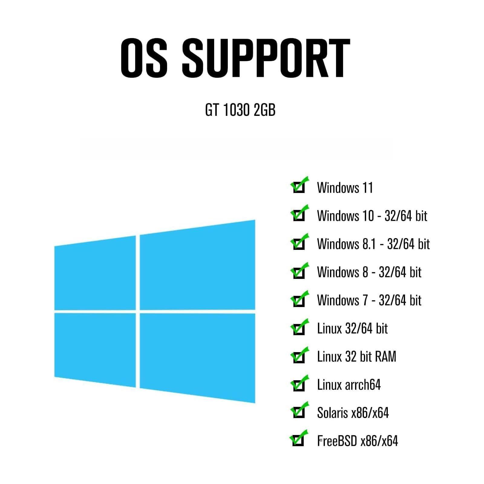 OS SUPPORT  
GT 1030 2GB  

- Windows 11  
- Windows 10 - 32/64 bit  
- Windows 8.1 - 32/64 bit  
- Windows 8 - 32/64 bit  
- Windows 7 - 32/64 bit  
- Linux 32/64 bit  
- Linux 32 bit RAM  
- Linux arch64  
- Solaris x86/x64  
- FreeBSD x86/x64