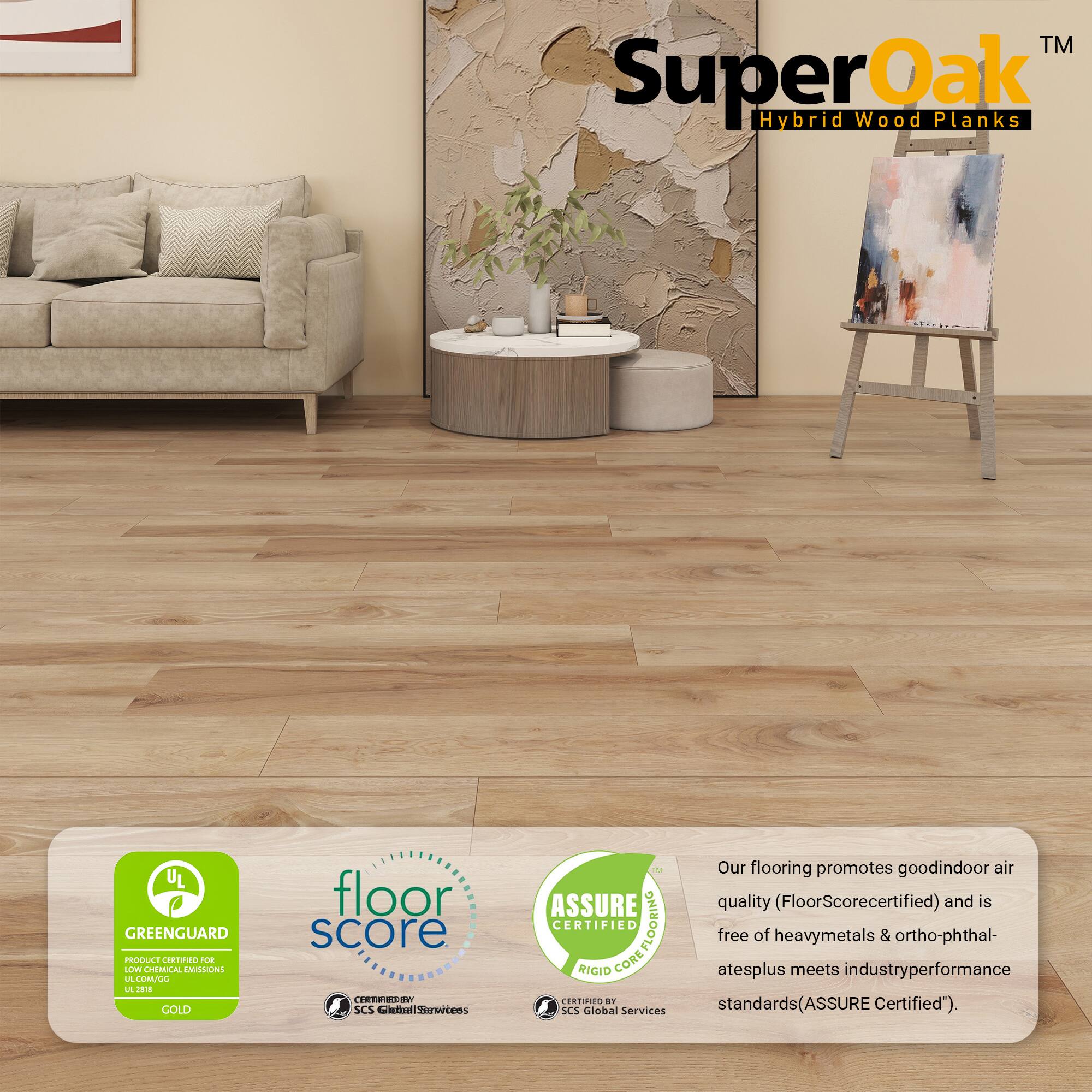 TM Super Oak Hybrid Wood Planks

UL GREENGUARD PRODUCT CERTIFIED FOR LOW CHEMICAL EMISSIONS

floor score E8

ASSURE CERTIFIED COREFLOORING

Our flooring promotes good indoor air quality (FloorScore certified) and is free of heavy metals & ortho-phthalates plus meets industry performance standards (ASSURE Certified).