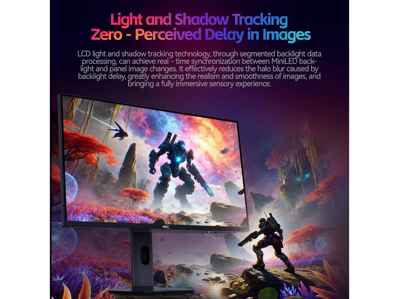 Light and Shadow Tracking Zero - Perceived Delay in Images

LCD light and shadow tracking technology, through segmented backlight data processing, can achieve real-time synchronization between MiniLED backlight and panel image changes. It effectively reduces the halo blur caused by backlight delay, greatly enhancing the realism and smoothness of images, and bringing a fully immersive sensory experience. HKC