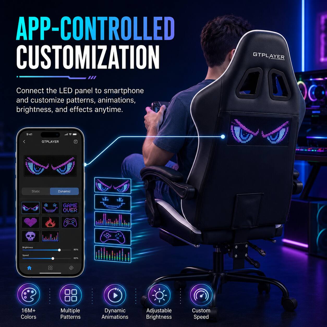 APP-CONTROLLED CUSTOMIZATION

Connect the LED panel to smartphone and customize patterns, animations, brightness, and effects anytime.

GTPLAYER

Static Dynamic

1: GAME OVER

16M+ Colors

Multiple Patterns

Dynamic Animations

Adjustable Brightness

Custom Speed