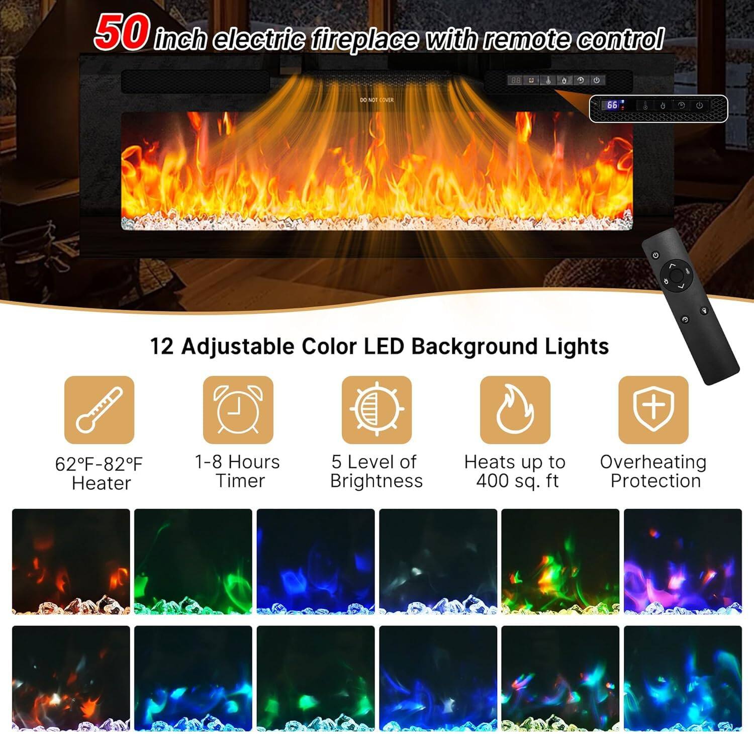 50 inch electric fireplace with remote control

12 Adjustable Color LED Background Lights

62°F-82°F Heater
1-8 Hours Timer
5 Level of Brightness
Heats up to 400 sq. ft
Overheating Protection