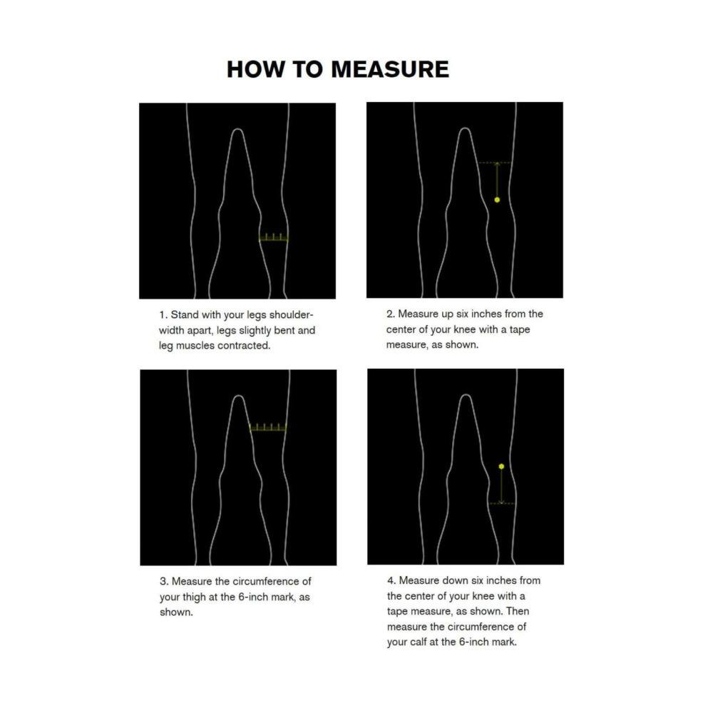 HOW TO MEASURE

1. Stand with your legs shoulder-width apart, legs slightly bent and leg muscles contracted.
2. Measure up six inches from the center of your knee with a tape measure, as shown.
3. Measure the circumference of your thigh at the 6-inch mark, as shown.
4. Measure down six inches from the center of your knee with a tape measure, as shown. Then measure the circumference of your calf at the 6-inch mark.