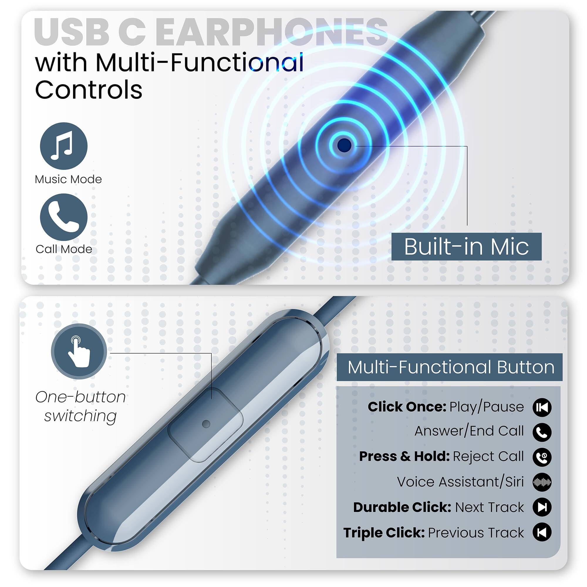 USB C EARPHONES with Multi-Functional Controls

Music Mode
Call Mode
Built-in Mic

One-button switching

Multi-Functional Button
Click Once: Play/Pause Answer/End Call
Press & Hold: Reject Call
Voice Assistant/Siri
Durable Click: Next Track
Triple Click: Previous Track