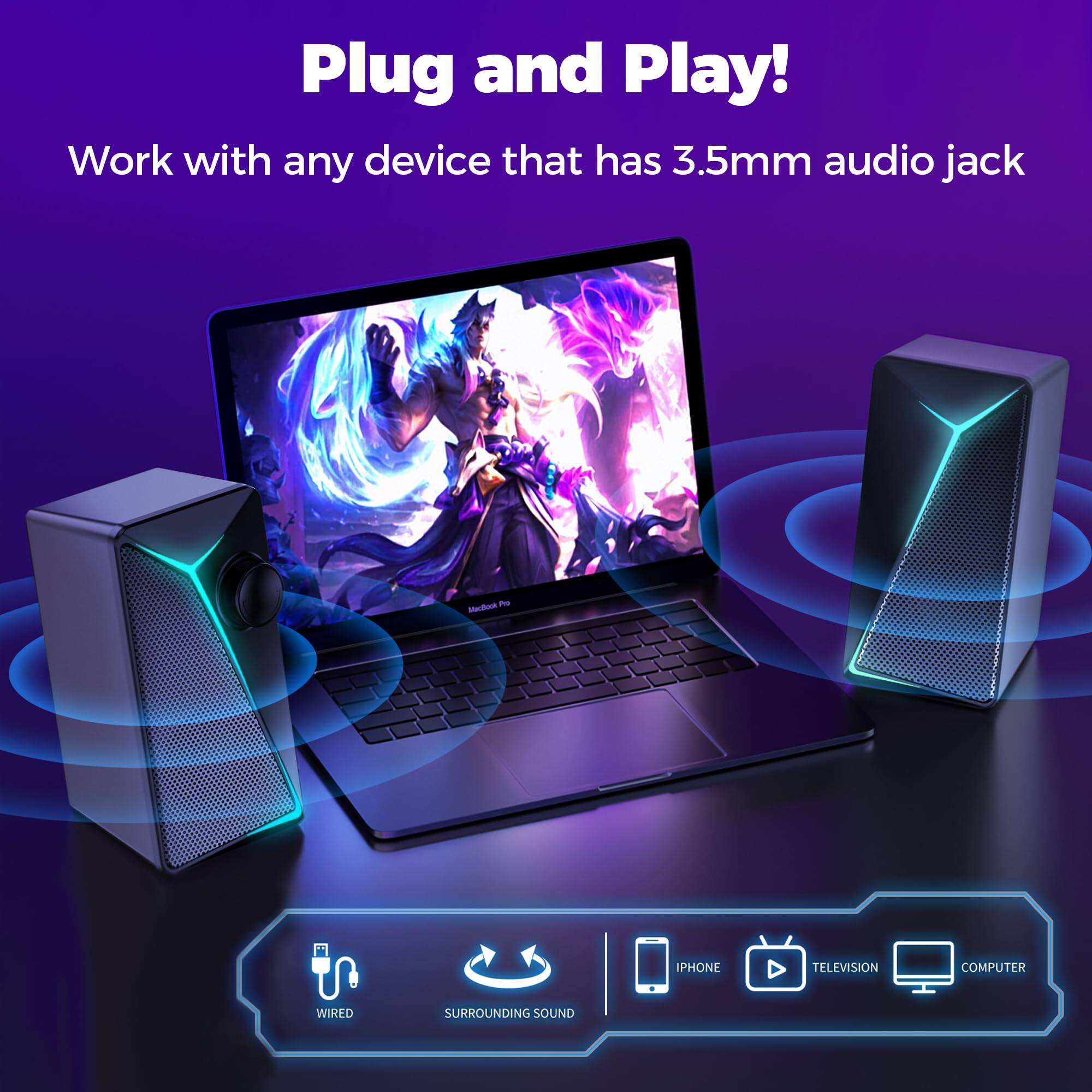 Plug and Play!  
Work with any device that has 3.5mm audio jack  

- Wired  
- Surrounding Sound  
- iPhone  
- Television  
- Computer