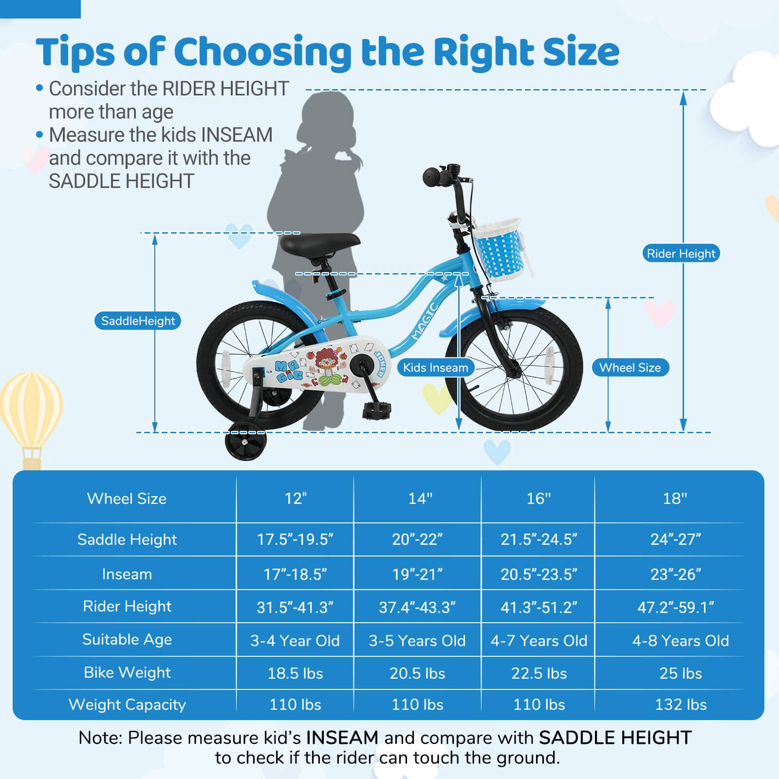**Tips of Choosing the Right Size**

- Consider the RIDER HEIGHT more than age
- Measure the kids INSEAM and compare it with the SADDLE HEIGHT

| Wheel Size | 12" | 14" | 16" | 18" |
|------------|-----|-----|-----|-----|
| Saddle Height | 17.5"-19.5" | 20"-22" | 21.5"-24.5" | 24"-27" |
| Inseam | 17"-18.5" | 19"-21" | 20.5"-23.5" | 23"-26" |
| Rider Height | 31.5"-41.3" | 37.4"-43.3" | 41.3"-51.2" | 47.2"-59.1" |
| Suitable Age | 3-4 Year Old | 3-5 Years Old | 4-7 Years Old | 4-8 Years Old |
| Bike Weight | 18.5 lbs | 20
