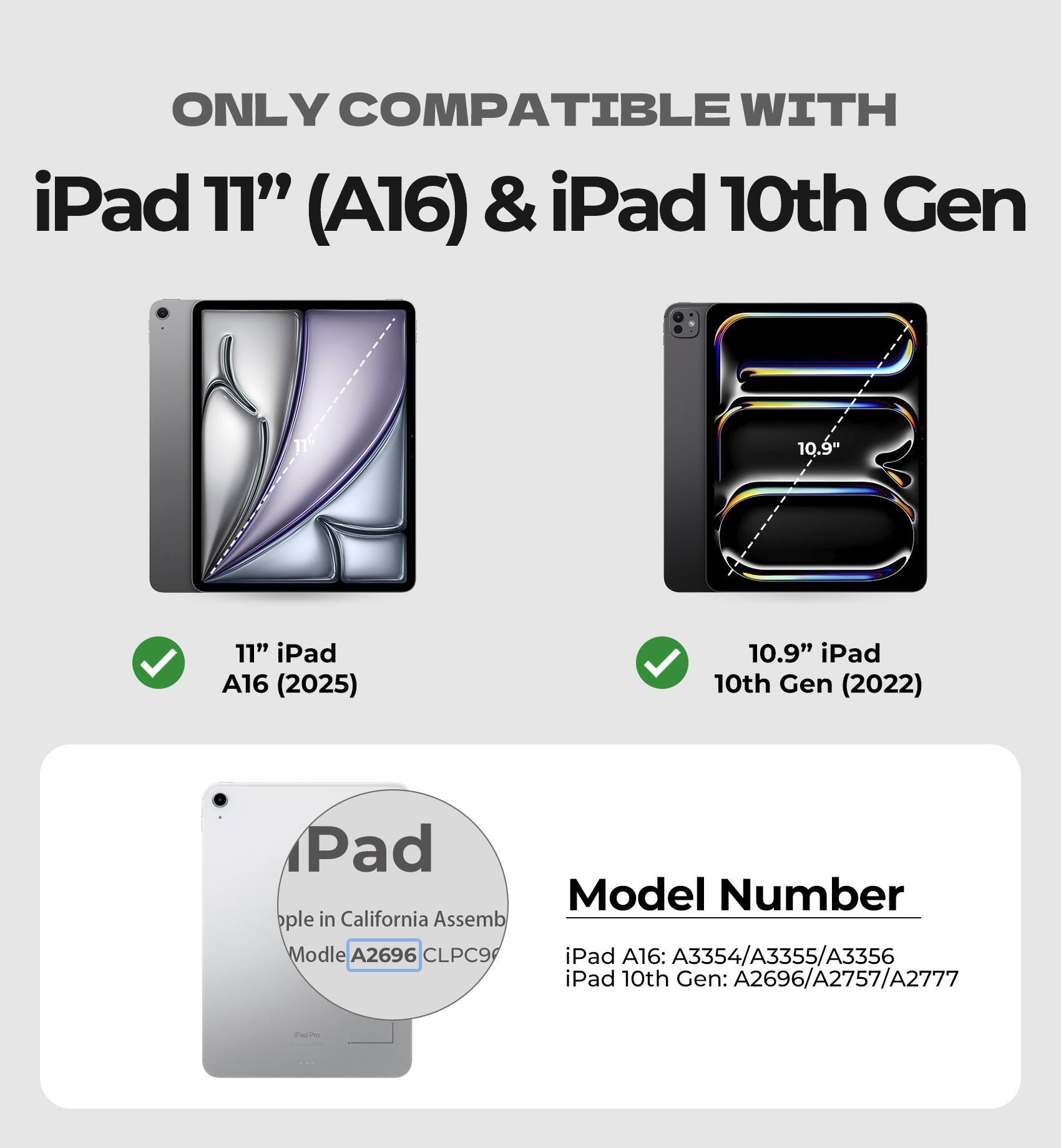 ONLY COMPATIBLE WITH  
iPad 11" (A16) & iPad 10th Gen

11" iPad A16 (2025)  
10.9" iPad 10th Gen (2022)

Model Number  
iPad A16: A3354/A3355/A3356  
iPad 10th Gen: A2696/A2757/A2777