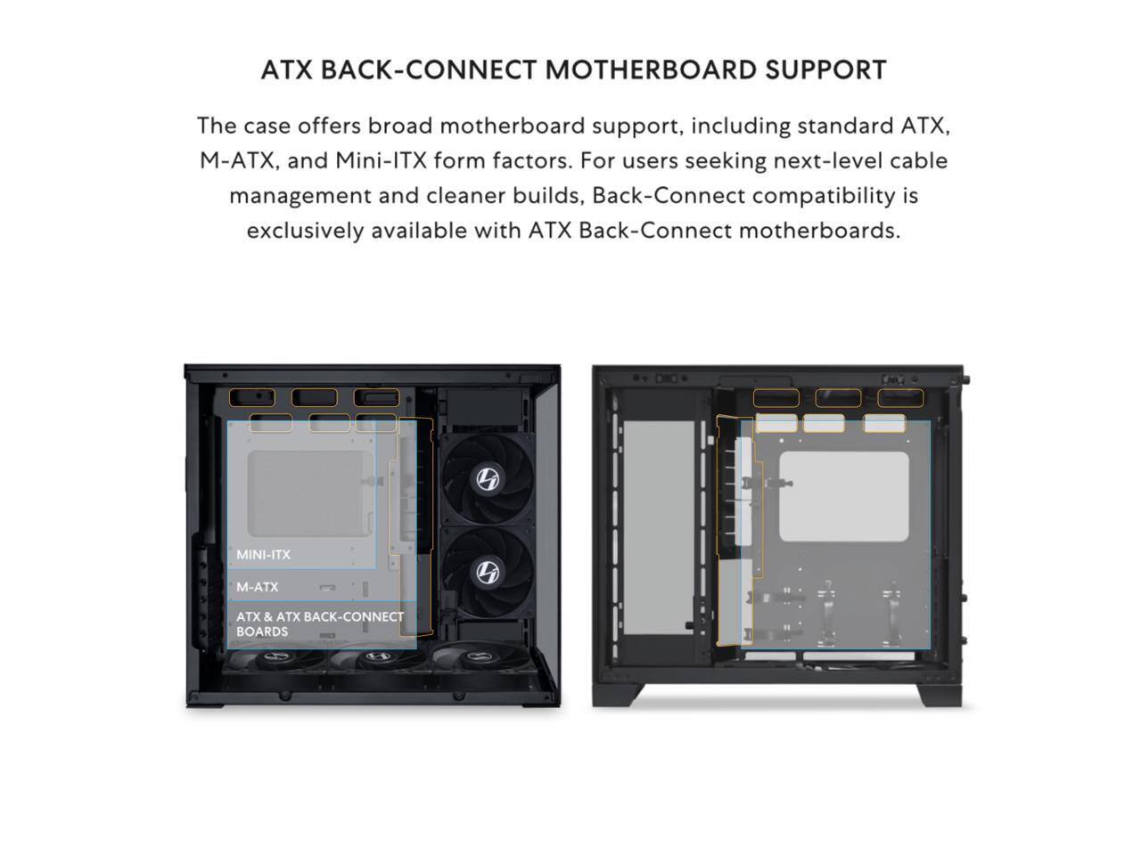 ATX BACK-CONNECT MOTHERBOARD SUPPORT

The case offers broad motherboard support, including standard ATX, M-ATX, and Mini-ITX form factors. For users seeking next-level cable management and cleaner builds, Back-Connect compatibility is exclusively available with ATX Back-Connect motherboards.

MINI-ITX  
M-ATX  
ATX & ATX BACK-CONNECT BOARDS