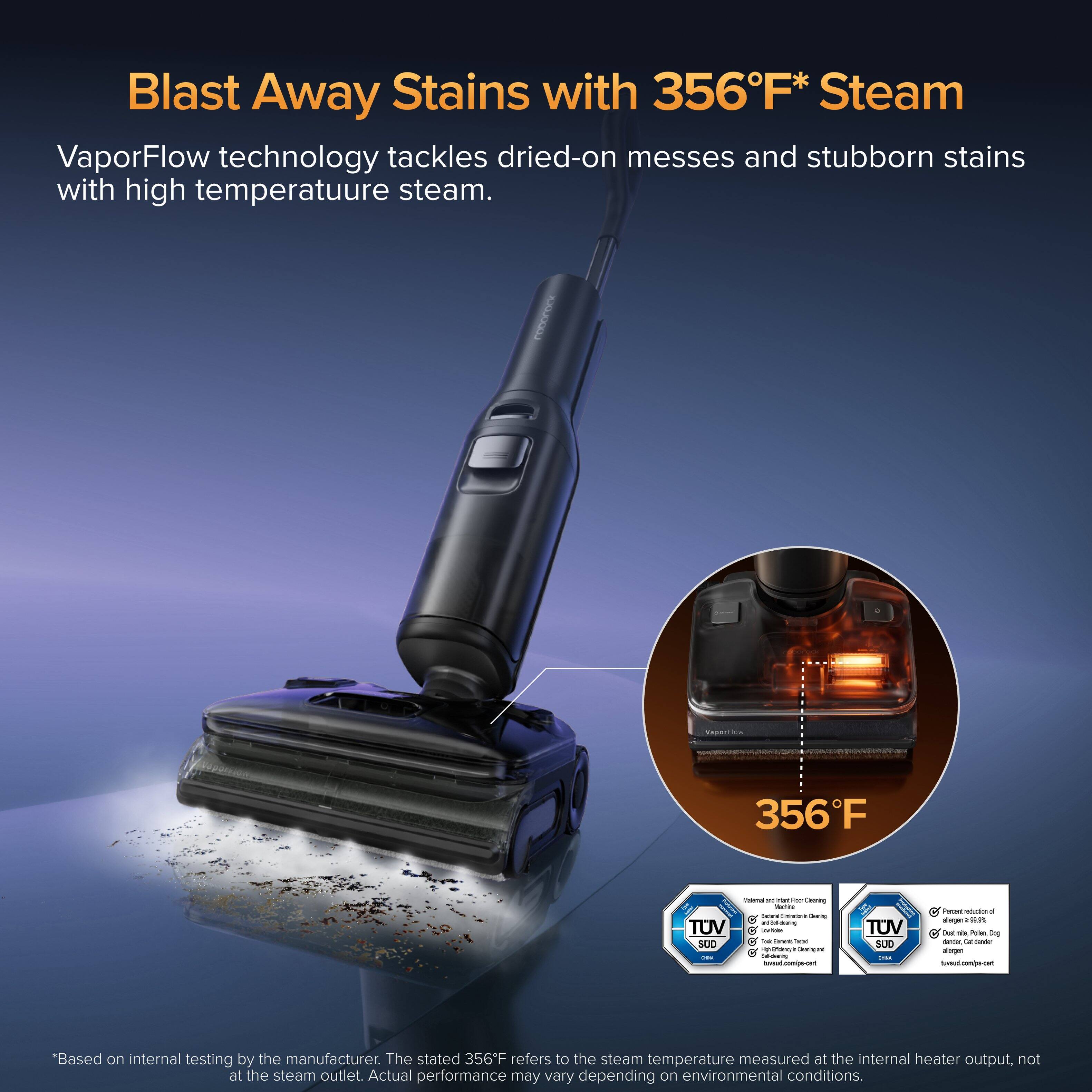 Blast Away Stains with 356°F* Steam

VaporFlow technology tackles dried-on messes and stubborn stains with high temperature steam.

356°F

*Based on internal testing by the manufacturer. The stated 356°F refers to the steam temperature measured at the internal heater output, not at the steam outlet. Actual performance may vary depending on environmental conditions.

TUV SUD
- Material and Inlet Filter Cleaning
- Permanent reduction of Dust, Mites, Pollen, Dog Dander, Cat dander, and other allergens

TUV SUD
- Permanent reduction of Dust, Mites, Pollen, Dog Dander, Cat dander, and other allergens
