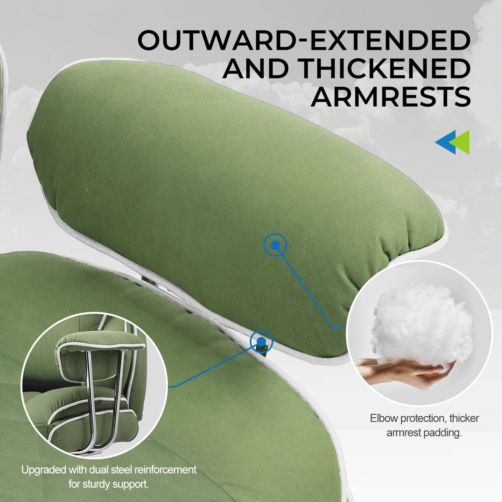 OUTWARD-EXTENDED AND THICKENED ARMRESTS

- Elbow protection, thicker armrest padding.
- Upgraded with dual steel reinforcement for sturdy support.