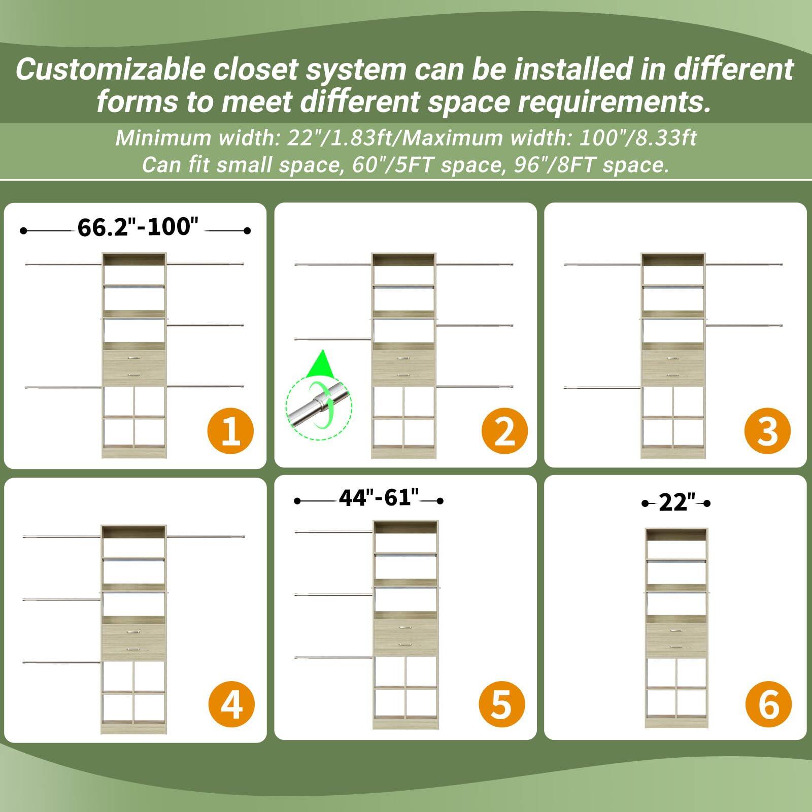 Customizable closet system can be installed in different forms to meet different space requirements. Minimum width: 22"/1.83ft/Maximum width: 100"/8.33ft. Can fit small space, 60"/5FT space, 96"/8FT space.

- 66.2"-100" (1)
- 44"-61" (2)
- 22" (3)
- 44"-61" (4)
- 22" (5)
- 22" (6)