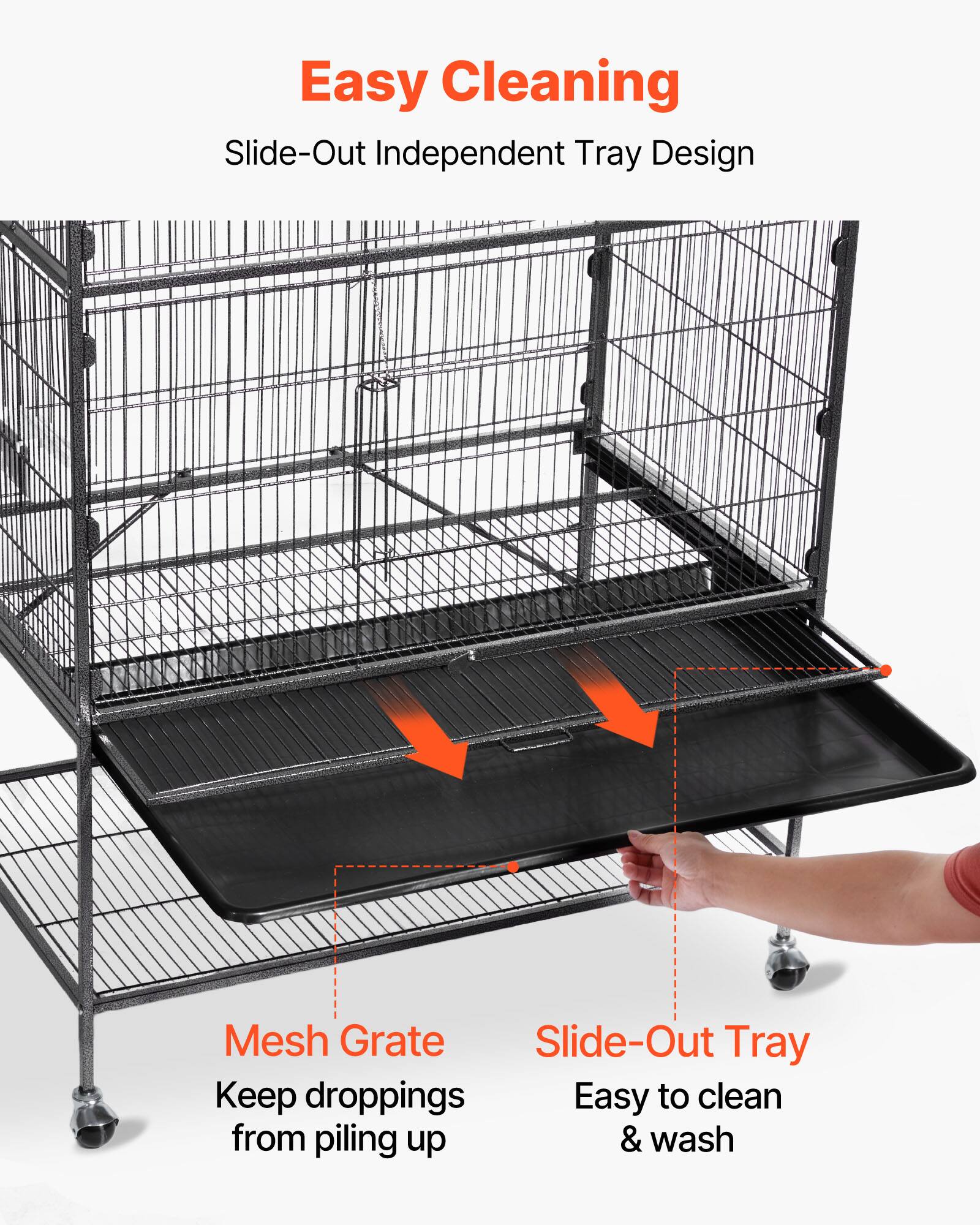 Easy Cleaning  
Slide-Out Independent Tray Design  

Mesh Grate  
Keep droppings from piling up  

Slide-Out Tray  
Easy to clean & wash