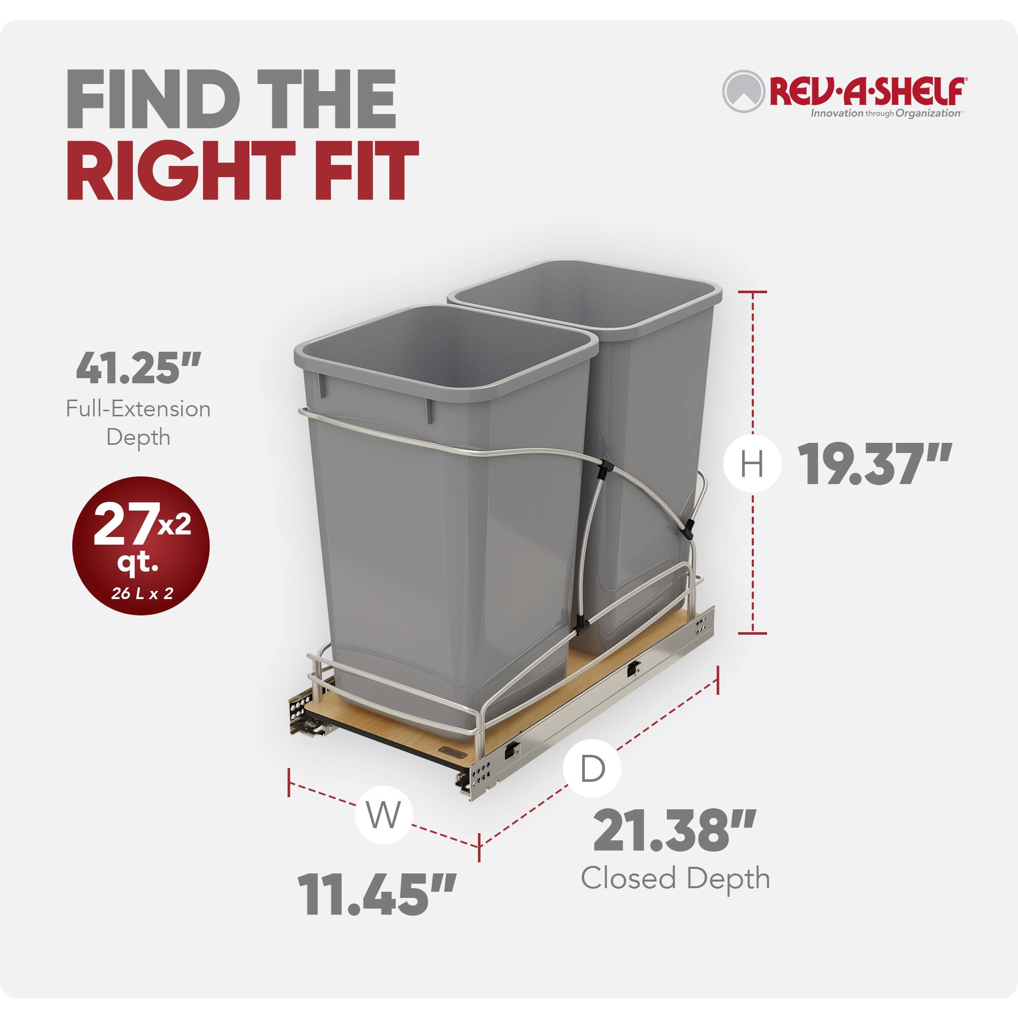 FIND THE RIGHT FIT

REV-A-SHELF  
Innovation through Organization

41.25" Full-Extension Depth

27x2 qt.  
26 L x 2

19.37" W  
11.45" D  
21.38" Closed Depth
