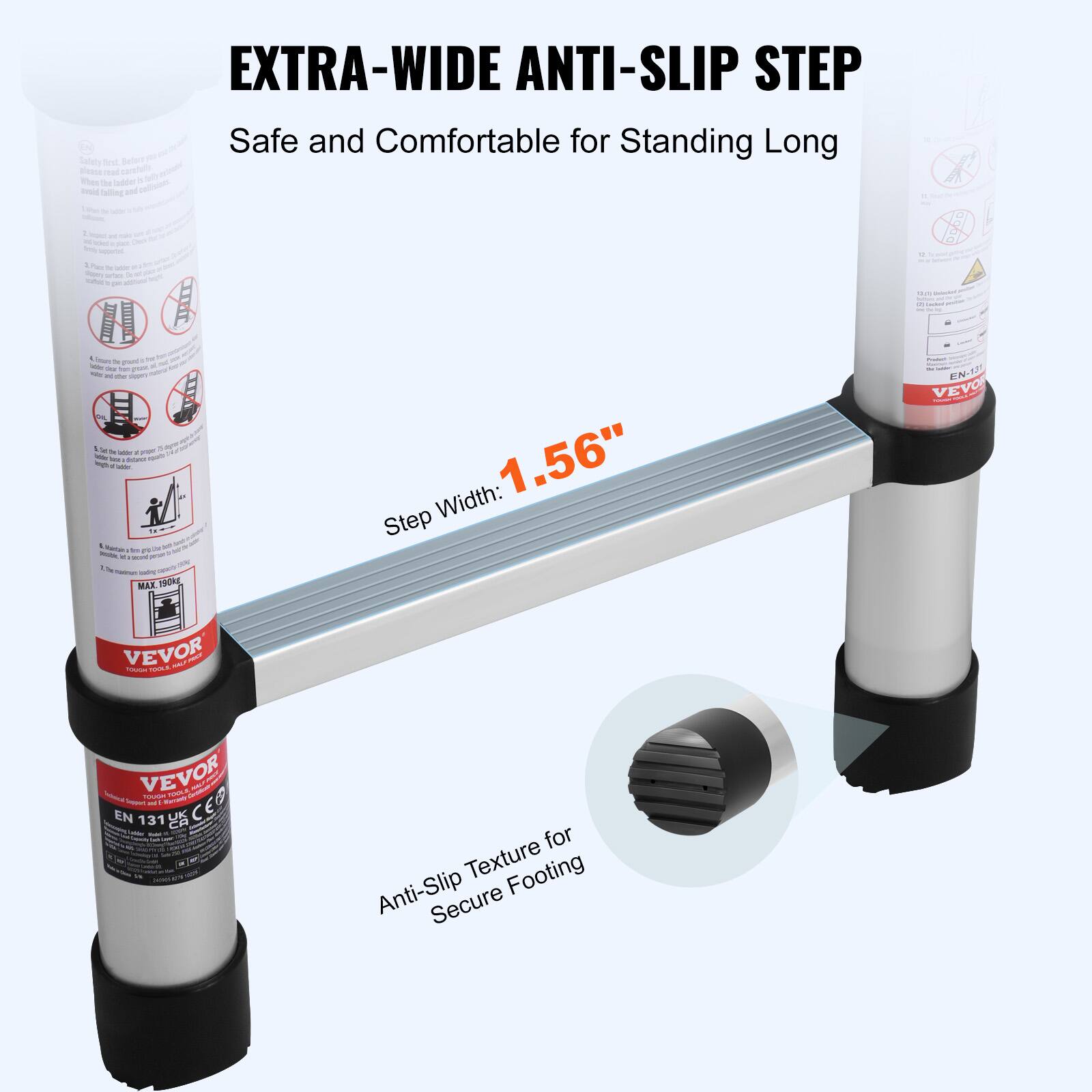 EXTRA-WIDE ANTI-SLIP STEP  
Safe and Comfortable for Standing Long  

Step Width: 1.56"  

Anti-Slip Texture for Secure Footing  

VEVOR  
EN 131