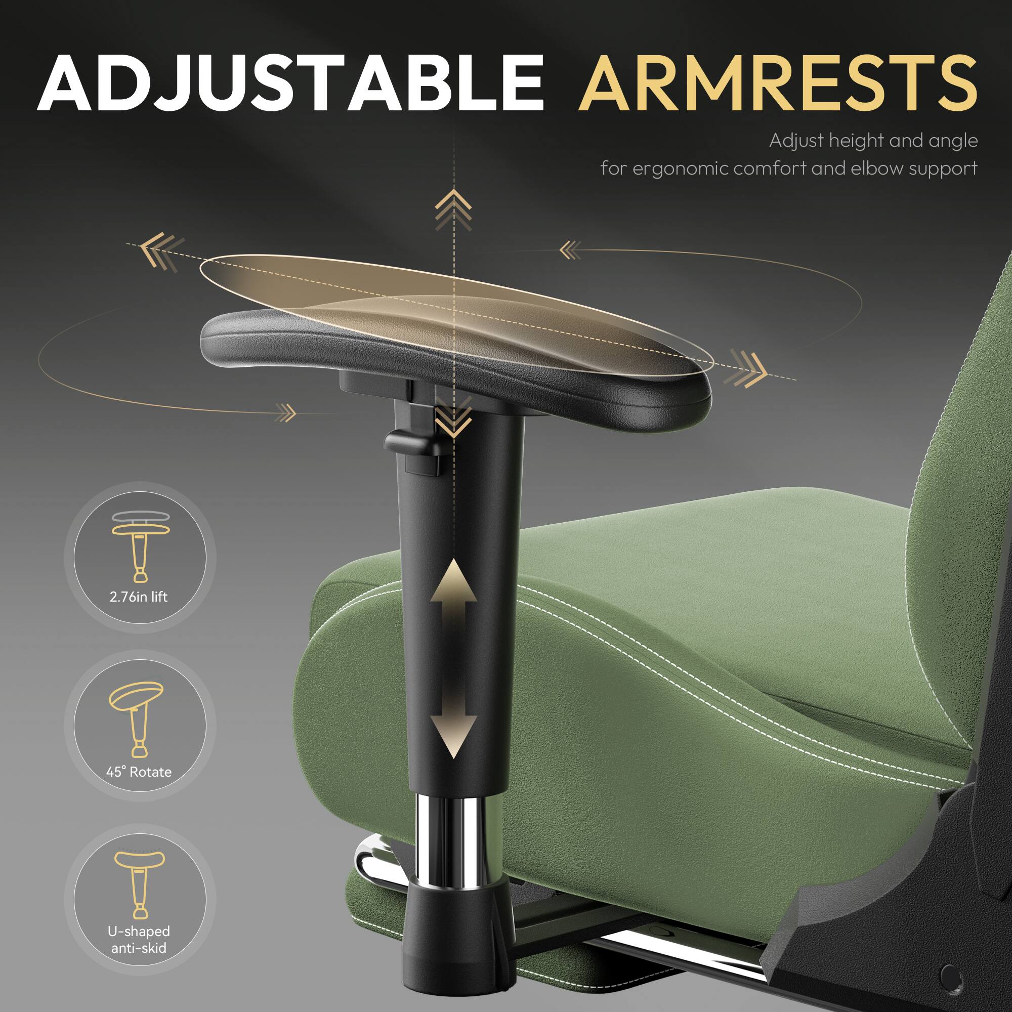 ADJUSTABLE ARMRESTS  
Adjust height and angle for ergonomic comfort and elbow support  
2.76in lift  
45° Rotate  
U-shaped anti-skid