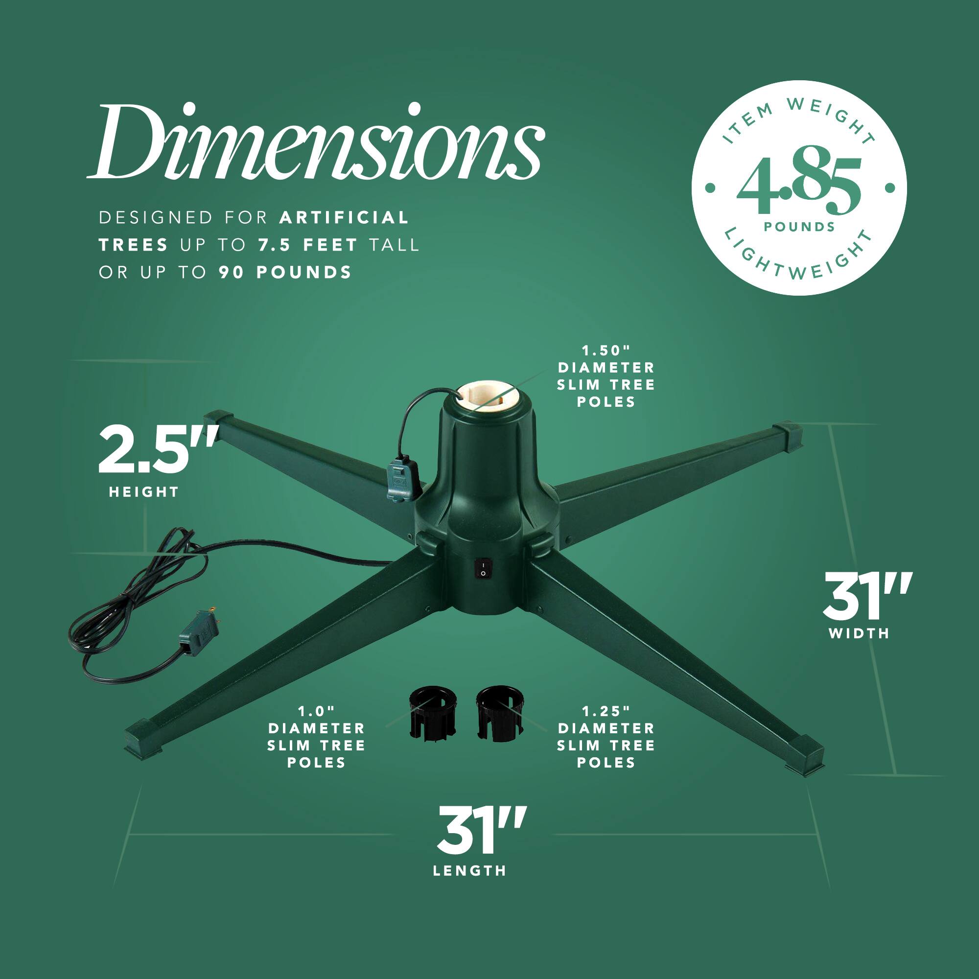 Dimensions  
Designed for artificial trees up to 7.5 feet tall or up to 90 pounds  

Item Weight: 4.85 pounds (Lightweight)  

Height: 2.5"  
Width: 31"  
Length: 31"  

Slim Tree Poles:  
- 1.50" diameter  
- 1.0" diameter  
- 1.25" diameter