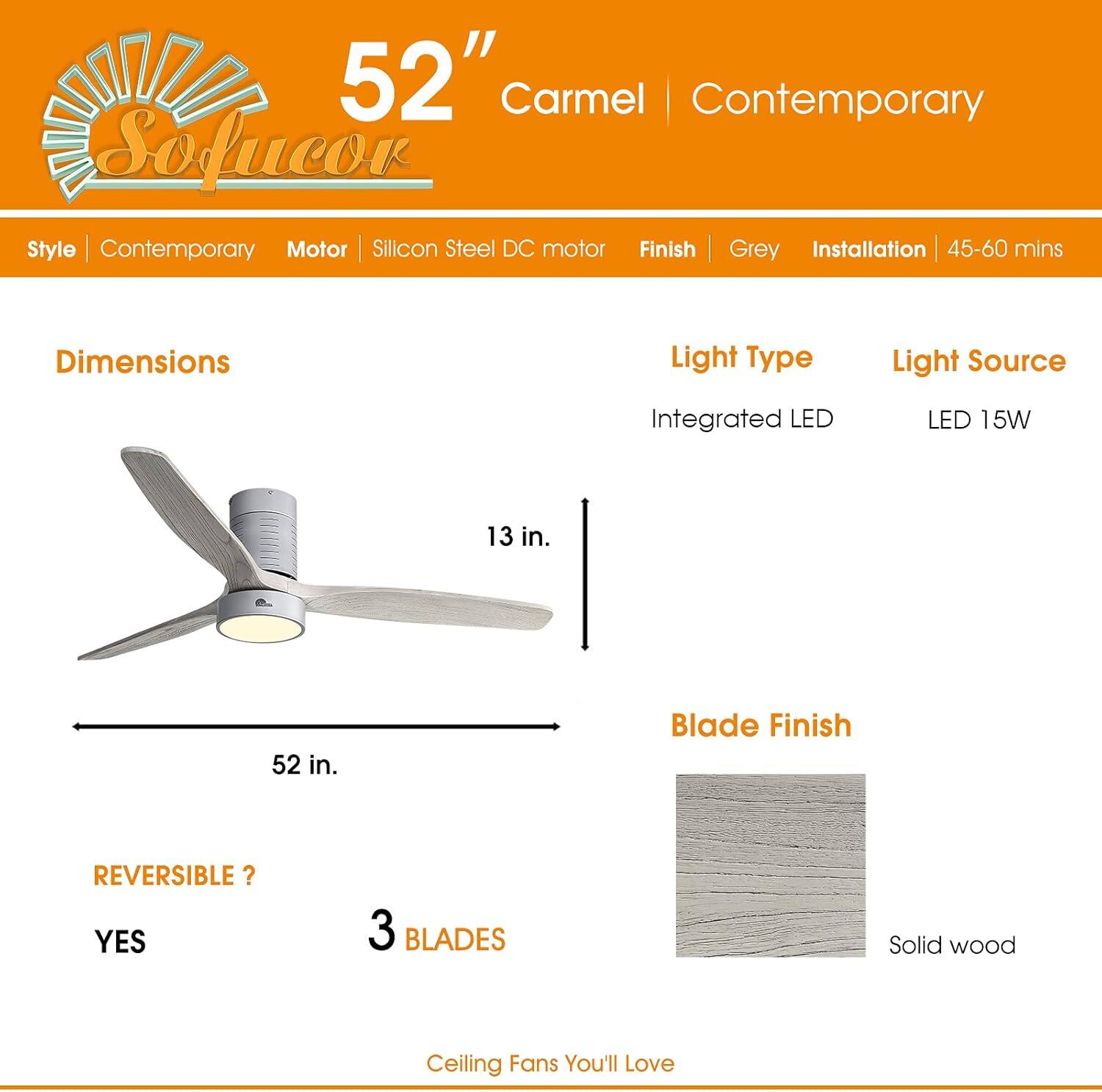 52" Carmel | Contemporary

Style | Contemporary  
Motor | Silicon Steel DC motor  
Finish | Grey  
Installation | 45-60 mins  

Dimensions  
52 in.  
13 in.  

Light Type | Integrated LED  
Light Source | LED 15W  

REVERSIBLE? | YES  
3 BLADES  

Blade Finish | Solid wood  

Ceiling Fans You'll Love