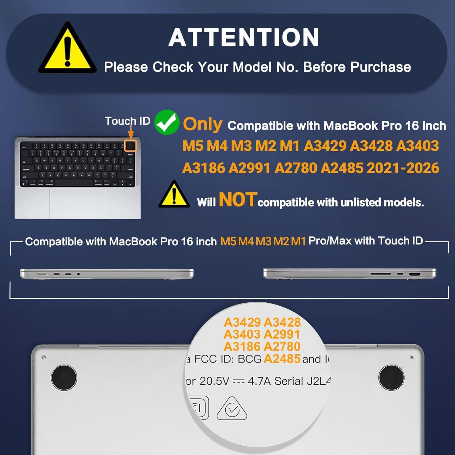 ATTENTION  
Please Check Your Model No. Before Purchase  

Touch ID  
Only Compatible with MacBook Pro 16 inch  
M5 M4 M3 M2 M1 A3429 A3428 A3403 A3186 A2991 A2780 A2485 2021-2026  

Will NOT compatible with unlisted models.  

Compatible with MacBook Pro 16 inch M5 M4 M3 M2 M1 Pro/Max with Touch ID  

FCC ID: BCG A2485  
or 20.5V 4.7A  
Serial J2L4