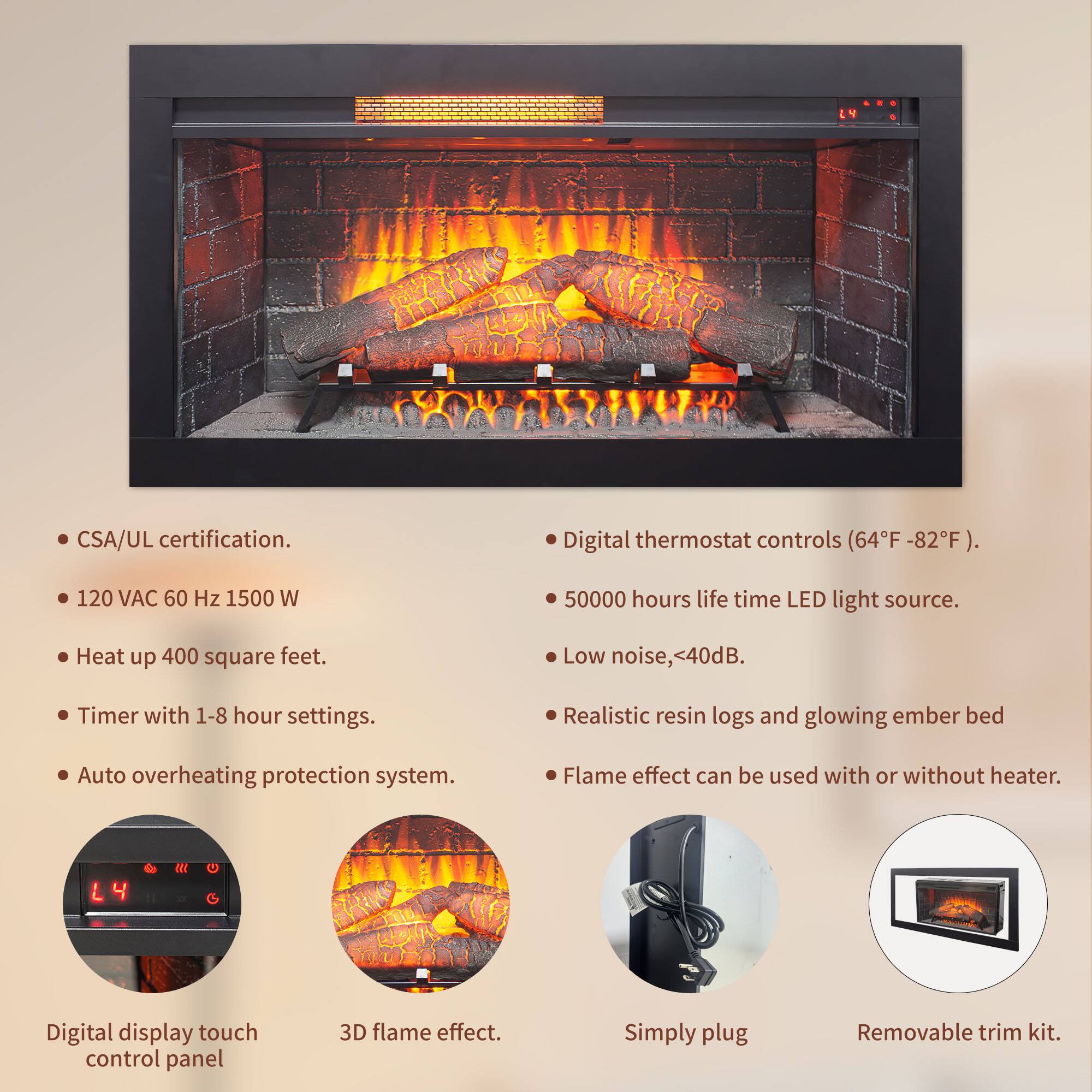 - CSA/UL certification.
- Digital thermostat controls (64°F - 82°F).
- 120 VAC 60 Hz 1500 W
- Heat up 400 square feet.
- Timer with 1-8 hour settings.
- Auto overheating protection system.
- 50000 hours life time LED light source.
- Low noise, <40dB.
- Realistic resin logs and glowing ember bed.
- Flame effect can be used with or without heater.
- Digital display touch control panel.
- 3D flame effect.
- Simply plug.
- Removable trim kit.
