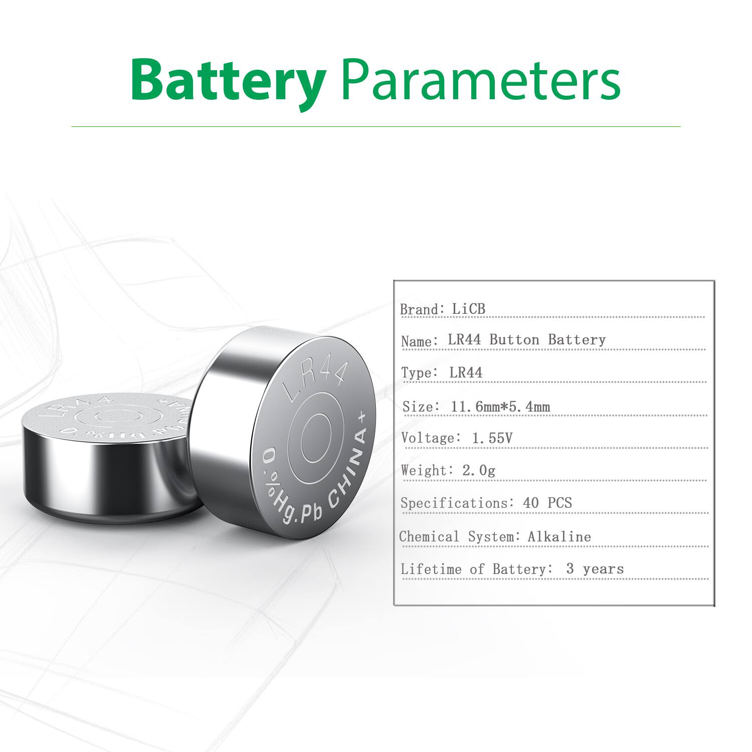 Battery Parameters

Brand: LiCB  
Name: LR44 Button Battery  
Type: LR44  
Size: 11.6mm*5.4mm  
Voltage: 1.55V  
Weight: 2.0g  
Specifications: 40 PCS  
Chemical System: Alkaline  
Lifetime of Battery: 3 years