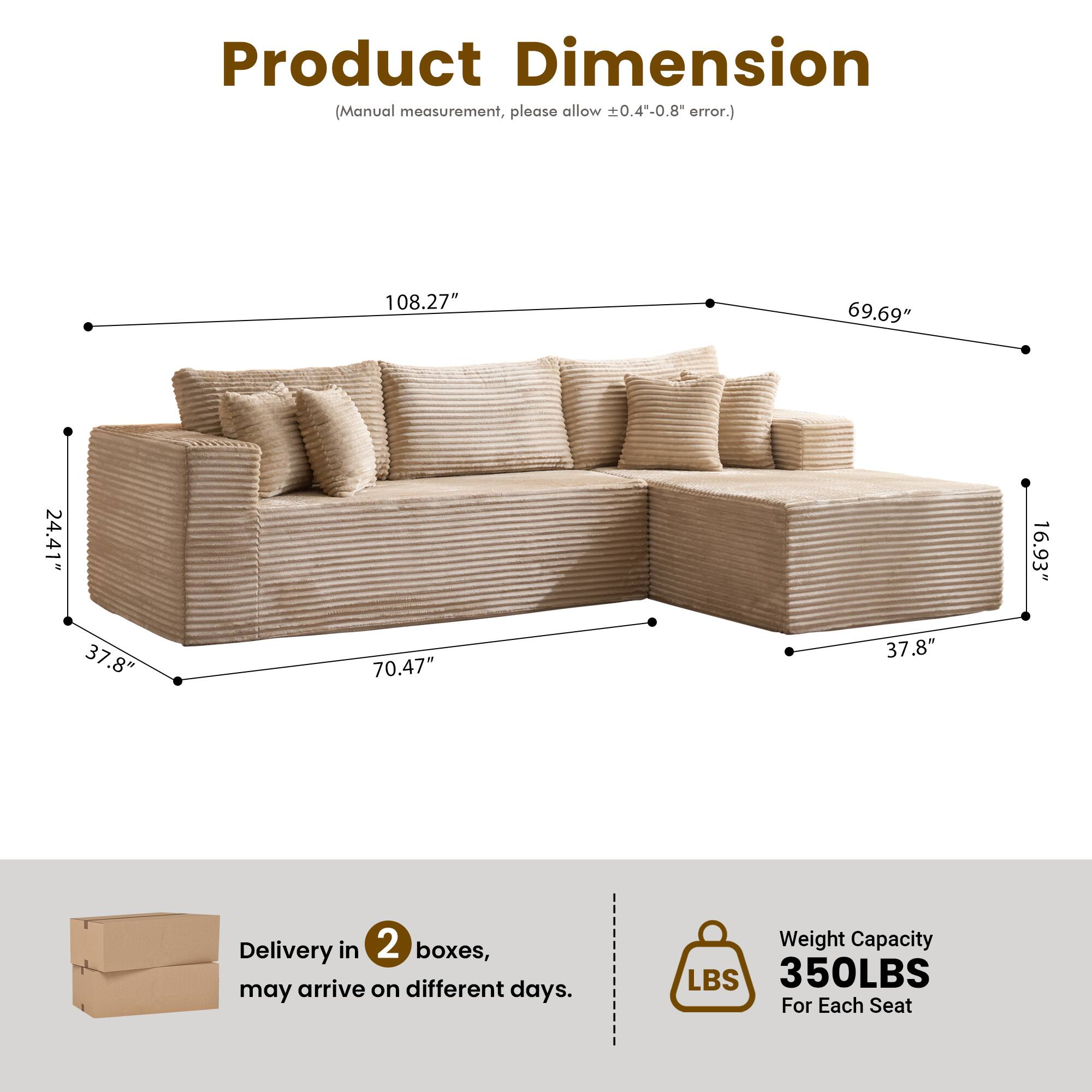 Product Dimension  
(Manual measurement, please allow ±0.4"-0.8" error.)  

108.27"  
69.69"  
24.41"  
16.93"  
37.8"  
70.47"  
37.8"  

Delivery in 2 boxes, may arrive on different days.  

Weight Capacity  
350LBS  
For Each Seat