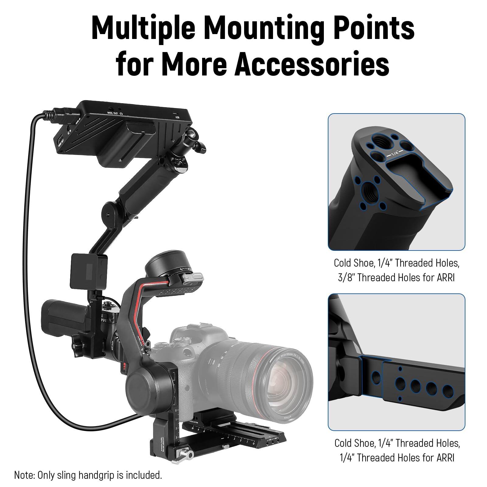 Multiple Mounting Points for More Accessories

Cold Shoe, 1/4" Threaded Holes, 3/8" Threaded Holes for ARRI

Cold Shoe, 1/4" Threaded Holes, 1/4" Threaded Holes for ARRI

Note: Only sling handgrip is included.