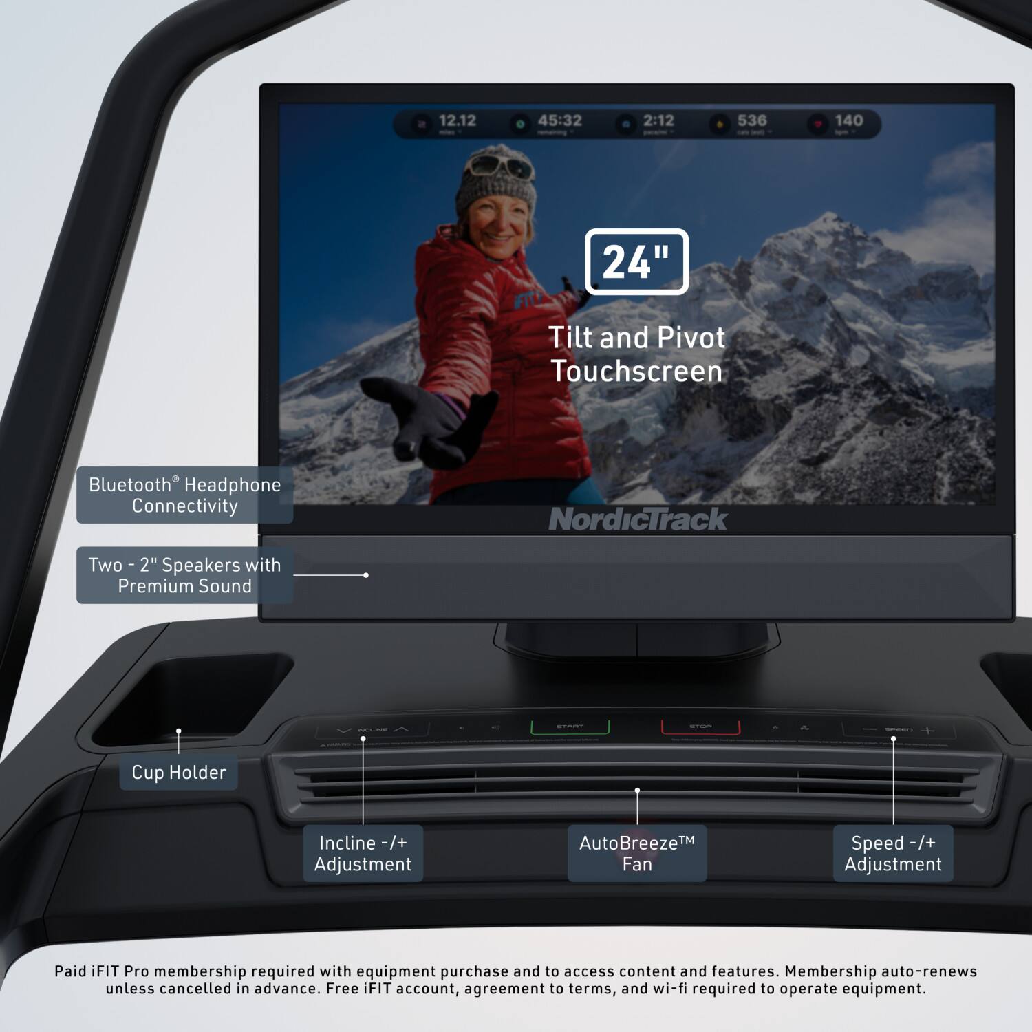 12.12 45:32 2:12 536 140

24" Tilt and Pivot Touchscreen Bluetooth Headphone Connectivity

NordicTrack

Two 2" Speakers with Premium Sound

Cup Holder

Incline -/+ Adjustment

AutoBreeze™ Fan Speed -/+ Adjustment

Paid iFIT Pro membership required with equipment purchase and to access content and features. Membership auto-renews unless cancelled in advance. Free iFIT account, agreement to terms, and wi-fi required to operate equipment.
